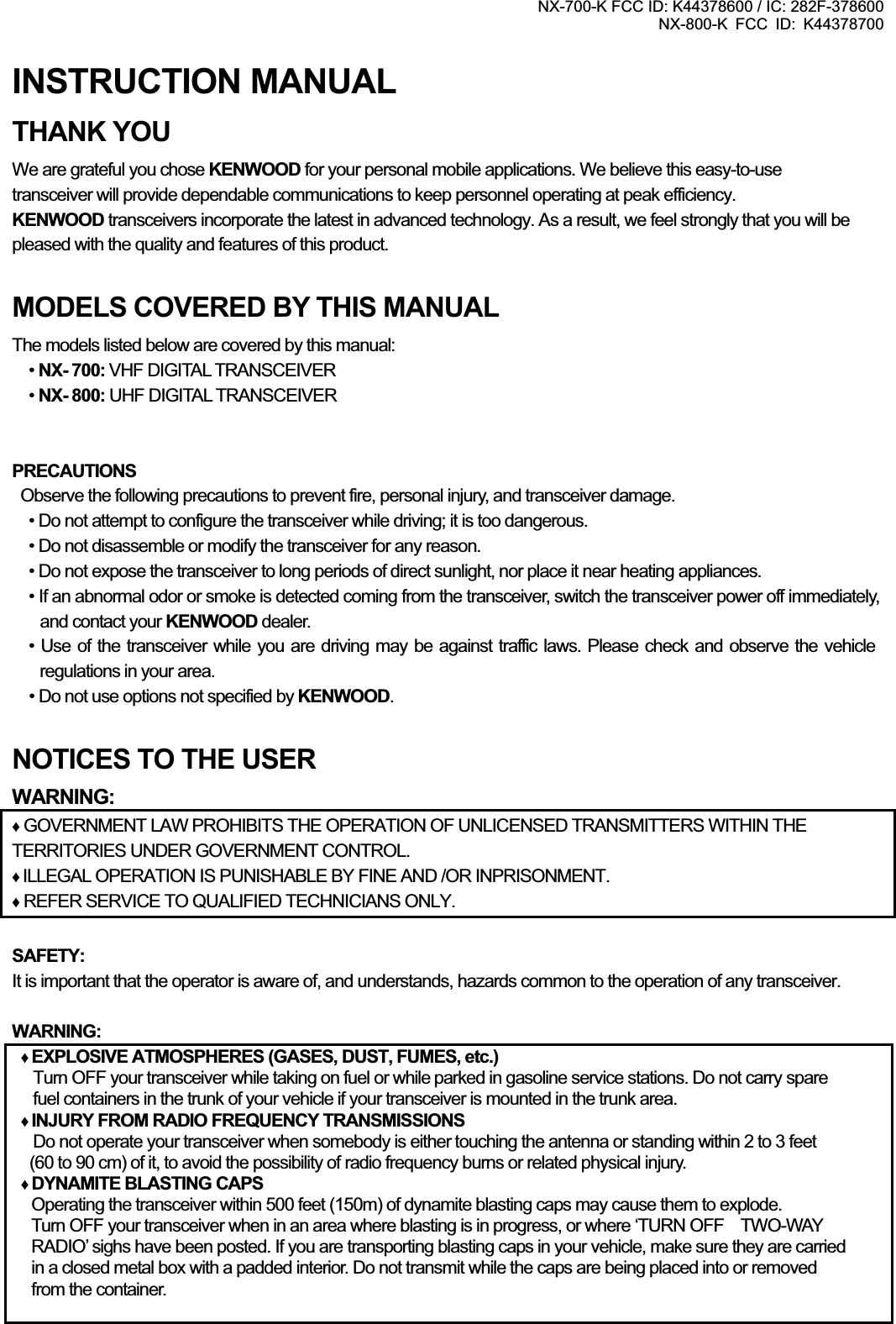 NX-700-K FCC ID: K44378600 / IC: 282F-378600 NX-800-K FCC ID: K44378700 INSTRUCTION MANUAL THANK YOU We are grateful you chose KENWOOD for your personal mobile applications. We believe this easy-to-use   transceiver will provide dependable communications to keep personnel operating at peak efficiency. KENWOOD transceivers incorporate the latest in advanced technology. As a result, we feel strongly that you will be pleased with the quality and features of this product. MODELS COVERED BY THIS MANUAL The models listed below are covered by this manual: •NX- 700: VHF DIGITAL TRANSCEIVER•NX- 800: UHF DIGITAL TRANSCEIVER PRECAUTIONS   Observe the following precautions to prevent fire, personal injury, and transceiver damage. • Do not attempt to configure the transceiver while driving; it is too dangerous. • Do not disassemble or modify the transceiver for any reason. • Do not expose the transceiver to long periods of direct sunlight, nor place it near heating appliances. • If an abnormal odor or smoke is detected coming from the transceiver, switch the transceiver power off immediately, and contact your KENWOOD dealer.   • Use of the transceiver while you are driving may be against traffic laws. Please check and observe the vehicle regulations in your area.     • Do not use options not specified by KENWOOD.NOTICES TO THE USER WARNING:Ƈ GOVERNMENT LAW PROHIBITS THE OPERATION OF UNLICENSED TRANSMITTERS WITHIN THE TERRITORIES UNDER GOVERNMENT CONTROL. ƇILLEGAL OPERATION IS PUNISHABLE BY FINE AND /OR INPRISONMENT. Ƈ REFER SERVICE TO QUALIFIED TECHNICIANS ONLY. SAFETY:It is important that the operator is aware of, and understands, hazards common to the operation of any transceiver. WARNING:ƇEXPLOSIVE ATMOSPHERES (GASES, DUST, FUMES, etc.) Turn OFF your transceiver while taking on fuel or while parked in gasoline service stations. Do not carry spare fuel containers in the trunk of your vehicle if your transceiver is mounted in the trunk area. ƇINJURY FROM RADIO FREQUENCY TRANSMISSIONS Do not operate your transceiver when somebody is either touching the antenna or standing within 2 to 3 feet (60 to 90 cm) of it, to avoid the possibility of radio frequency burns or related physical injury. ƇDYNAMITE BLASTING CAPS Operating the transceiver within 500 feet (150m) of dynamite blasting caps may cause them to explode.   Turn OFF your transceiver when in an area where blasting is in progress, or where ‘TURN OFF    TWO-WAY   RADIO’ sighs have been posted. If you are transporting blasting caps in your vehicle, make sure they are carried   in a closed metal box with a padded interior. Do not transmit while the caps are being placed into or removed   from the container.