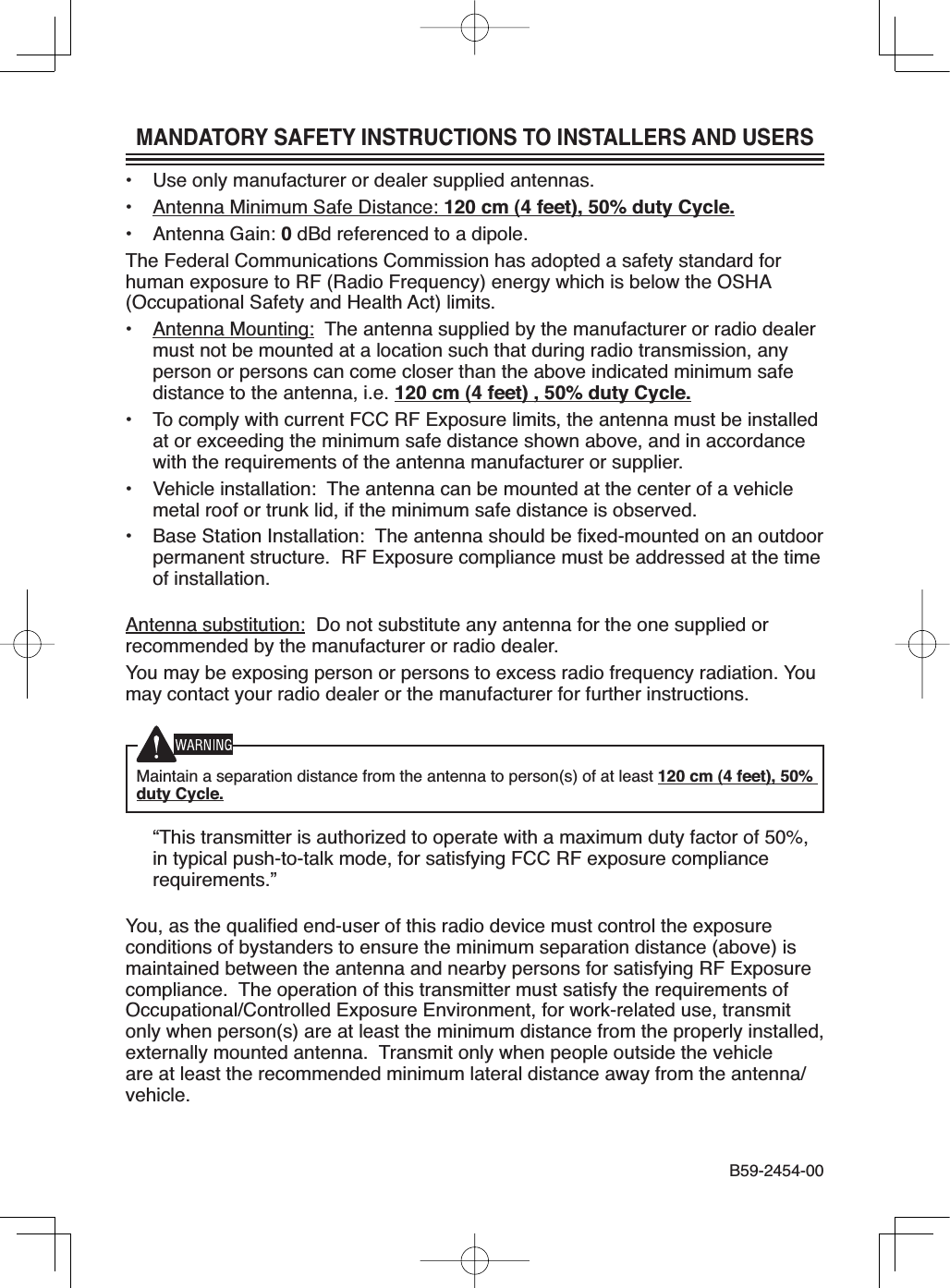 MANDATORY SAFETY INSTRUCTIONS TO INSTALLERS AND USERS• Use only manufacturer or dealer supplied antennas.• Antenna Minimum Safe Distance: 120 cm (4 feet), 50% duty Cycle.• Antenna Gain: 0dBd referenced to a dipole.The Federal Communications Commission has adopted a safety standard forhuman exposure to RF (Radio Frequency) energy which is below the OSHA(Occupational Safety and Health Act) limits.• Antenna Mounting: The antenna supplied by the manufacturer or radio dealermust not be mounted at a location such that during radio transmission, anyperson or persons can come closer than the above indicated minimum safedistance to the antenna, i.e. 120 cm (4 feet) , 50% duty Cycle.• To comply with current FCC RF Exposure limits, the antenna must be installedat or exceeding the minimum safe distance shown above, and in accordancewith the requirements of the antenna manufacturer or supplier.• Vehicle installation: The antenna can be mounted at the center of a vehiclemetal roof or trunk lid, if the minimum safe distance is observed.• Base Station Installation: The antenna should be À[HGPRXQWHG on an outdoorpermanent structure. RF Exposure compliance must be addressed at the timeof installation.Antenna substitution: Do not substitute any antenna for the one supplied orrecommended by the manufacturer or radio dealer.You may be exposing person or persons to excess radio frequency radiation. Youmay contact your radio dealer or the manufacturer for further instructions.Maintain a separation distance from the antenna to person(s) of at least 120 cm (4 feet), 50% duty Cycle. “This transmitter is authorized to operate with a maximum duty factor of 50%,LQW\SLFDOSXVKWRWDONPRGHIRUVDWLVI\LQJ)&amp;&amp;5)H[SRVXUHFRPSOLDQFHrequirements.”&lt;RXDVWKHTXDOLÀHGHQGXVHURIWKLVUDGLRGHYLFHPXVWFRQWUROWKHH[SRVXUHconditions of bystanders to ensure the minimum separation distance (above) ismaintained between the antenna and nearby persons for satisfying RF Exposurecompliance. The operation of this transmitter must satisfy the requirements of2FFXSDWLRQDO&amp;RQWUROOHG([SRVXUH(QYLURQPHQWIRUZRUNUHODWHGXVHWUDQVPLWonly when person(s) are at least the minimum distance from the properly installed,externally mounted antenna. Transmit only when people outside the vehicleare at least the recommended minimum lateral distance away from the antenna/vehicle.%