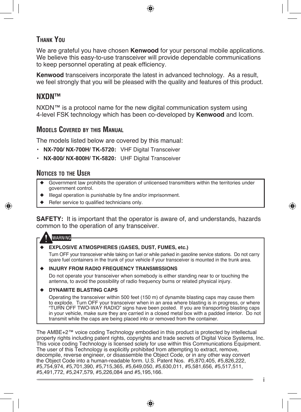 iThank YouWe are grateful you have chosen Kenwood for your personal mobile applications.  We believe this easy-to-use transceiver will provide dependable communications to keep personnel operating at peak efficiency.Kenwood transceivers incorporate the latest in advanced technology.  As a result, we feel strongly that you will be pleased with the quality and features of this product.nXDn™NXDN™ is a protocol name for the new digital communication system using  4-level FSK technology which has been co-developed by Kenwood and Icom.MoDels CovereD bY This ManualThe models listed below are covered by this manual:•  NX-700/ NX-700H/ TK-5720:  VHF Digital Transceiver•  NX-800/ NX-800H/ TK-5820:  UHF Digital TransceivernoTiCes To The user◆  Government law prohibits the operation of unlicensed transmitters within the territories under government control.◆  Illegal operation is punishable by fine and/or imprisonment.◆  Refer service to qualified technicians only.SAFETY:  It is important that the operator is aware of, and understands, hazards common to the operation of any transceiver.◆ EXPLOSIVE ATMOSPHERES (GASES, DUST, FUMES, etc.)  Turn OFF your transceiver while taking on fuel or while parked in gasoline service stations.  Do not carry spare fuel containers in the trunk of your vehicle if your transceiver is mounted in the trunk area.◆ INJURY FROM RADIO FREQUENCY TRANSMISSIONS  Do not operate your transceiver when somebody is either standing near to or touching the antenna, to avoid the possibility of radio frequency burns or related physical injury.◆ DYNAMITE BLASTING CAPS  Operating the transceiver within 500 feet (150 m) of dynamite blasting caps may cause them to explode.  Turn OFF your transceiver when in an area where blasting is in progress, or where “TURN OFF TWO-WAY RADIO” signs have been posted.  If you are transporting blasting caps in your vehicle, make sure they are carried in a closed metal box with a padded interior.  Do not transmit while the caps are being placed into or removed from the container. The AMBE+2™ voice coding Technology embodied in this product is protected by intellectual property rights including patent rights, copyrights and trade secrets of Digital Voice Systems, Inc.  This voice coding Technology is licensed solely for use within this Communications Equipment.  The user of this Technology is explicitly prohibited from attempting to extract, remove, decompile, reverse engineer, or disassemble the Object Code, or in any other way convert the Object Code into a human-readable form. U.S. Patent Nos.  #5,870,405, #5,826,222, #5,754,974, #5,701,390, #5,715,365, #5,649,050, #5,630,011, #5,581,656, #5,517,511, #5,491,772, #5,247,579, #5,226,084 and #5,195,166.