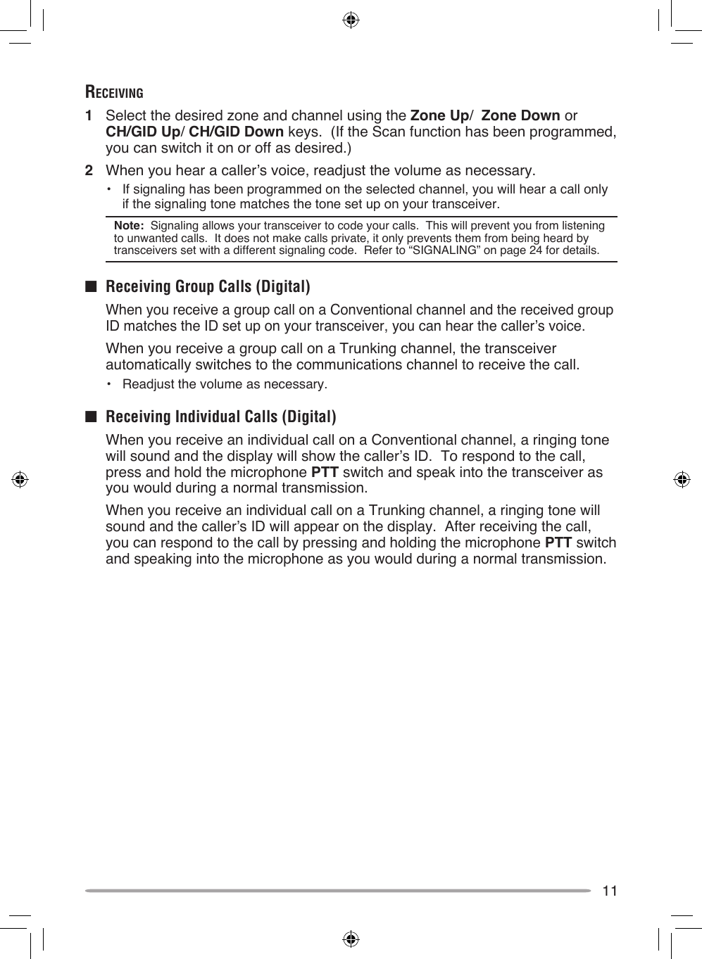 11receiving1  Select the desired zone and channel using the Zone Up/  Zone Down or CH/GID Up/ CH/GID Down keys.  (If the Scan function has been programmed, you can switch it on or off as desired.)2  When you hear a caller’s voice, readjust the volume as necessary.•  If signaling has been programmed on the selected channel, you will hear a call only if the signaling tone matches the tone set up on your transceiver.Note:  Signaling allows your transceiver to code your calls.  This will prevent you from listening to unwanted calls.  It does not make calls private, it only prevents them from being heard by transceivers set with a different signaling code.  Refer to “SIGNALING” on page 24 for details. ■  Receiving Group Calls (Digital)  When you receive a group call on a Conventional channel and the received group ID matches the ID set up on your transceiver, you can hear the caller’s voice.  When you receive a group call on a Trunking channel, the transceiver automatically switches to the communications channel to receive the call.•  Readjust the volume as necessary.■  Receiving Individual Calls (Digital)  When you receive an individual call on a Conventional channel, a ringing tone will sound and the display will show the caller’s ID.  To respond to the call, press and hold the microphone PTT switch and speak into the transceiver as you would during a normal transmission.  When you receive an individual call on a Trunking channel, a ringing tone will sound and the caller’s ID will appear on the display.  After receiving the call, you can respond to the call by pressing and holding the microphone PTT switch and speaking into the microphone as you would during a normal transmission.