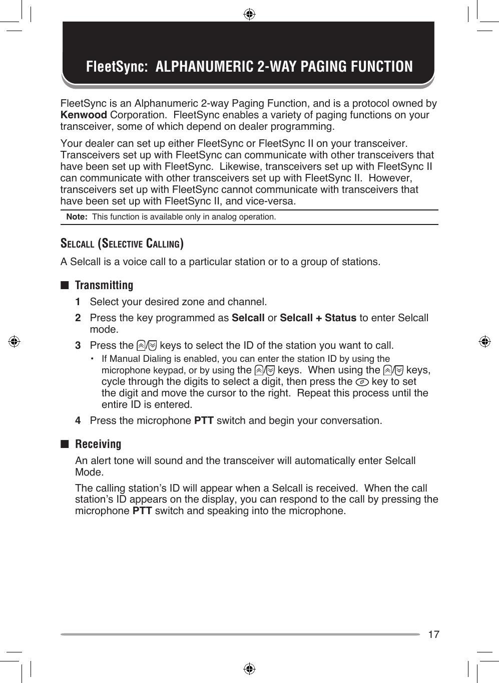 17FleetSync is an Alphanumeric 2-way Paging Function, and is a protocol owned by Kenwood Corporation.  FleetSync enables a variety of paging functions on your transceiver, some of which depend on dealer programming.Your dealer can set up either FleetSync or FleetSync II on your transceiver.  Transceivers set up with FleetSync can communicate with other transceivers that have been set up with FleetSync.  Likewise, transceivers set up with FleetSync II  can communicate with other transceivers set up with FleetSync II.  However, transceivers set up with FleetSync cannot communicate with transceivers that have been set up with FleetSync II, and vice-versa.Note:  This function is available only in analog operation.SelcAll (SelecTive cAlling)A Selcall is a voice call to a particular station or to a group of stations.■  Transmitting1  Select your desired zone and channel.2  Press the key programmed as Selcall or Selcall + Status to enter Selcall mode.3  Press the  /  keys to select the ID of the station you want to call.•  If Manual Dialing is enabled, you can enter the station ID by using the microphone keypad, or by using the  /  keys.  When using the  /  keys, cycle through the digits to select a digit, then press the   key to set the digit and move the cursor to the right.  Repeat this process until the entire ID is entered.4  Press the microphone PTT switch and begin your conversation.■  Receiving  An alert tone will sound and the transceiver will automatically enter Selcall Mode.  The calling station’s ID will appear when a Selcall is received.  When the call station’s ID appears on the display, you can respond to the call by pressing the microphone PTT switch and speaking into the microphone.FleetSync:  ALPHANUMERIC 2-WAY PAGING FUNCTION