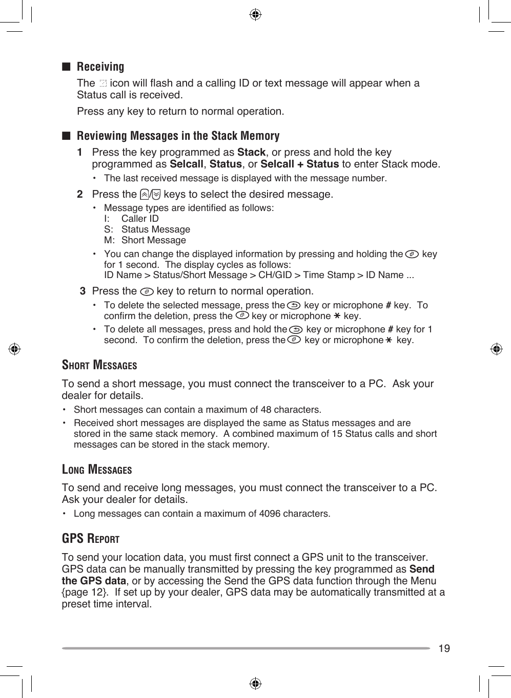 19■  Receiving  The   icon will flash and a calling ID or text message will appear when a Status call is received.  Press any key to return to normal operation.■  Reviewing Messages in the Stack Memory1  Press the key programmed as Stack, or press and hold the key programmed as Selcall, Status, or Selcall + Status to enter Stack mode.•  The last received message is displayed with the message number.2  Press the  /  keys to select the desired message.•  Message types are identified as follows: I:  Caller ID S:  Status Message M:  Short Message•  You can change the displayed information by pressing and holding the   key for 1 second.  The display cycles as follows: ID Name &gt; Status/Short Message &gt; CH/GID &gt; Time Stamp &gt; ID Name ... 3  Press the   key to return to normal operation.•  To delete the selected message, press the   key or microphone # key.  To confirm the deletion, press the   key or microphone   key.•  To delete all messages, press and hold the   key or microphone # key for 1 second.  To confirm the deletion, press the   key or microphone   key.ShorT meSSAgeSTo send a short message, you must connect the transceiver to a PC.  Ask your dealer for details.•  Short messages can contain a maximum of 48 characters.•  Received short messages are displayed the same as Status messages and are stored in the same stack memory.  A combined maximum of 15 Status calls and short messages can be stored in the stack memory.long meSSAgeSTo send and receive long messages, you must connect the transceiver to a PC.  Ask your dealer for details.•  Long messages can contain a maximum of 4096 characters.gpS reporTTo send your location data, you must first connect a GPS unit to the transceiver.  GPS data can be manually transmitted by pressing the key programmed as Send the GPS data, or by accessing the Send the GPS data function through the Menu {page 12}.  If set up by your dealer, GPS data may be automatically transmitted at a preset time interval.