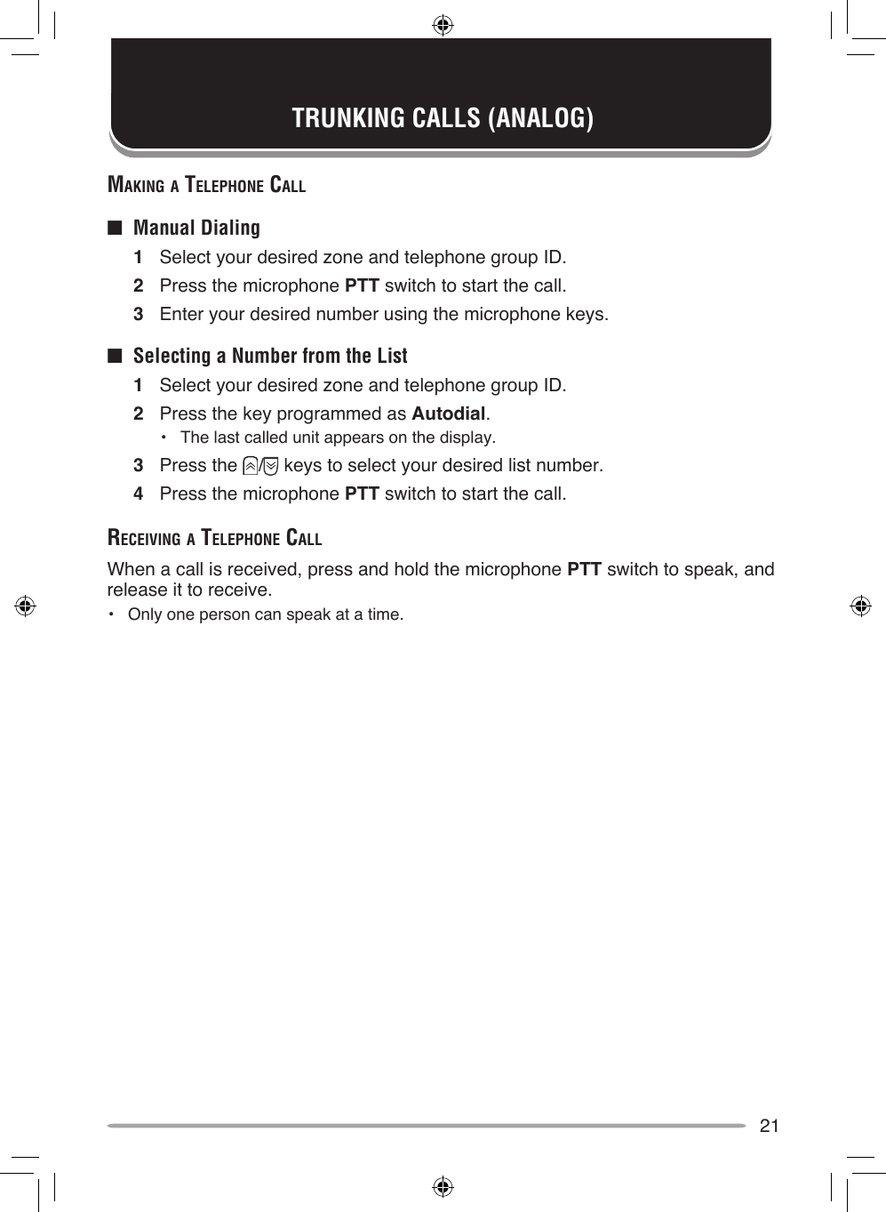 21mAking A Telephone cAll■  Manual Dialing1  Select your desired zone and telephone group ID.2  Press the microphone PTT switch to start the call.3  Enter your desired number using the microphone keys.■  Selecting a Number from the List1  Select your desired zone and telephone group ID.2  Press the key programmed as Autodial.•  The last called unit appears on the display.3  Press the  /  keys to select your desired list number.4  Press the microphone PTT switch to start the call.receiving A Telephone cAllWhen a call is received, press and hold the microphone PTT switch to speak, and release it to receive.•  Only one person can speak at a time.TRUNKING CALLS (ANALOG)