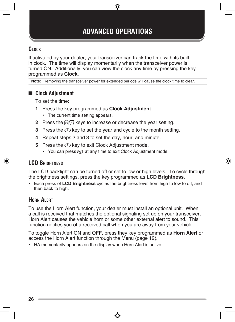26ADVANCED OPERATIONSclockIf activated by your dealer, your transceiver can track the time with its built-in clock.  The time will display momentarily when the transceiver power is turned ON.  Additionally, you can view the clock any time by pressing the key programmed as Clock.Note:  Removing the transceiver power for extended periods will cause the clock time to clear.■  Clock Adjustment  To set the time:1  Press the key programmed as Clock Adjustment.•  The current time setting appears.2  Press the  /  keys to increase or decrease the year setting.3  Press the   key to set the year and cycle to the month setting.4  Repeat steps 2 and 3 to set the day, hour, and minute.5  Press the   key to exit Clock Adjustment mode.•  You can press   at any time to exit Clock Adjustment mode.lcd brighTneSSThe LCD backlight can be turned off or set to low or high levels.  To cycle through the brightness settings, press the key programmed as LCD Brightness.•  Each press of LCD Brightness cycles the brightness level from high to low to off, and then back to high.horn AlerTTo use the Horn Alert function, your dealer must install an optional unit.  When a call is received that matches the optional signaling set up on your transceiver, Horn Alert causes the vehicle horn or some other external alert to sound.  This function notifies you of a received call when you are away from your vehicle.To toggle Horn Alert ON and OFF, press they key programmed as Horn Alert or access the Horn Alert function through the Menu {page 12}.•  HA momentarily appears on the display when Horn Alert is active.