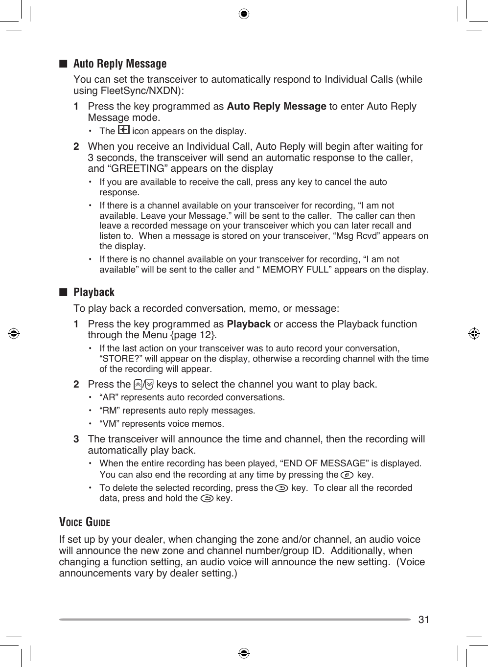 31■  Auto Reply Message  You can set the transceiver to automatically respond to Individual Calls (while using FleetSync/NXDN):1  Press the key programmed as Auto Reply Message to enter Auto Reply Message mode.•  The   icon appears on the display.2  When you receive an Individual Call, Auto Reply will begin after waiting for 3 seconds, the transceiver will send an automatic response to the caller, and “GREETING” appears on the display•  If you are available to receive the call, press any key to cancel the auto response.•  If there is a channel available on your transceiver for recording, “I am not available. Leave your Message.” will be sent to the caller.  The caller can then leave a recorded message on your transceiver which you can later recall and listen to.  When a message is stored on your transceiver, “Msg Rcvd” appears on the display.•  If there is no channel available on your transceiver for recording, “I am not available” will be sent to the caller and “ MEMORY FULL” appears on the display.■  Playback  To play back a recorded conversation, memo, or message:1  Press the key programmed as Playback or access the Playback function through the Menu {page 12}.•  If the last action on your transceiver was to auto record your conversation, “STORE?” will appear on the display, otherwise a recording channel with the time of the recording will appear.2  Press the  /  keys to select the channel you want to play back.•  “AR” represents auto recorded conversations.•  “RM” represents auto reply messages.•  “VM” represents voice memos.3  The transceiver will announce the time and channel, then the recording will automatically play back.•  When the entire recording has been played, “END OF MESSAGE” is displayed.  You can also end the recording at any time by pressing the   key.•  To delete the selected recording, press the   key.  To clear all the recorded data, press and hold the   key.voice guideIf set up by your dealer, when changing the zone and/or channel, an audio voice will announce the new zone and channel number/group ID.  Additionally, when changing a function setting, an audio voice will announce the new setting.  (Voice announcements vary by dealer setting.)