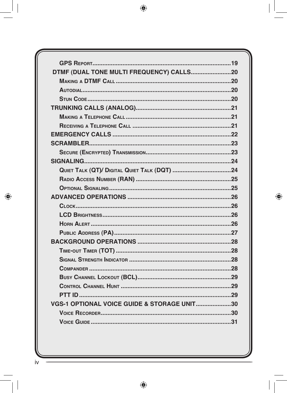 iv  gpS reporT ...................................................................................19 DTMF (DUAL TONE MULTI FREQUENCY) CALLS ........................20  mAking A dTmF cAll .....................................................................20  AuTodiAl .........................................................................................20  STun code ......................................................................................20TRUNKING CALLS (ANALOG) .........................................................21  mAking A Telephone cAll ...............................................................21  receiving A Telephone cAll ...........................................................21EMERGENCY CALLS .......................................................................22SCRAMBLER .....................................................................................23  Secure (encrypTed) TrAnSmiSSion ...................................................23SIGNALING ........................................................................................24  quieT TAlk (qT)/ digiTAl quieT TAlk (dqT) ...................................24  rAdio AcceSS number (rAn) .........................................................25  opTionAl SignAling .........................................................................25ADVANCED OPERATIONS ..............................................................26  clock .............................................................................................26  lcd brighTneSS .............................................................................26  horn AlerT ....................................................................................26  public AddreSS (pA) ......................................................................27BACKGROUND OPERATIONS ........................................................28  Time-ouT Timer (ToT) .....................................................................28  SignAl STrengTh indicATor .............................................................28  compAnder .....................................................................................28  buSy chAnnel lockouT (bcl) ........................................................29  conTrol chAnnel hunT ..................................................................29  pTT id ...........................................................................................29VGS-1 OPTIONAL VOICE GUIDE &amp; STORAGE UNIT .....................30  voice recorder ..............................................................................30  voice guide ....................................................................................31