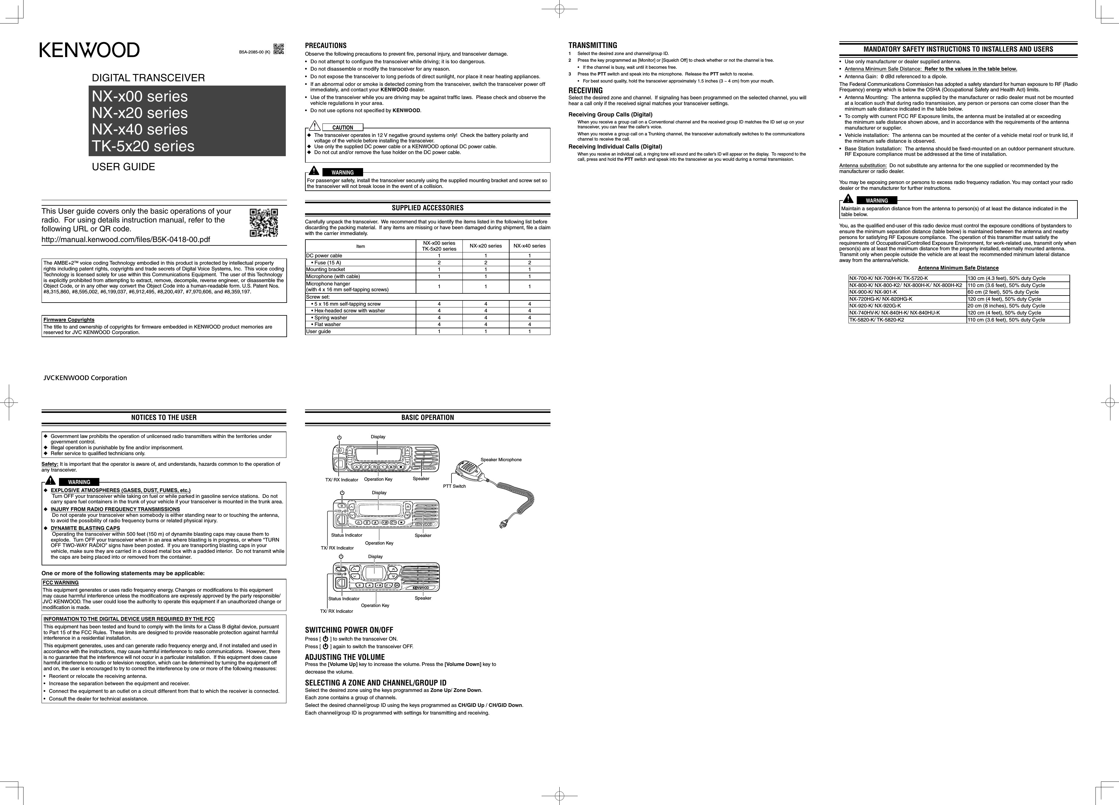 DIGITAL TRANSCEIVER USER GUIDENX-x00 series     NX-x20 series     NX-x40 seriesTK-5x20 seriesNOTICES TO THE USER ◆Government law prohibits the operation of unlicensed radio transmitters within the territories under government control. ◆Illegal operation is punishable by ﬁ ne and/or imprisonment. ◆Refer service to qualiﬁ ed technicians only.Safety: It is important that the operator is aware of, and understands, hazards common to the operation of any transceiver.WARNING ◆EXPLOSIVE ATMOSPHERES (GASES, DUST, FUMES, etc.)      Turn OFF your transceiver while taking on fuel or while parked in gasoline service stations.  Do not carry spare fuel containers in the trunk of your vehicle if your transceiver is mounted in the trunk area. ◆INJURY FROM RADIO FREQUENCY TRANSMISSIONS      Do not operate your transceiver when somebody is either standing near to or touching the antenna, to avoid the possibility of radio frequency burns or related physical injury. ◆DYNAMITE BLASTING CAPS      Operating the transceiver within 500 feet (150 m) of dynamite blasting caps may cause them to explode.  Turn OFF your transceiver when in an area where blasting is in progress, or where “TURN OFF TWO-WAY RADIO” signs have been posted.  If you are transporting blasting caps in your vehicle, make sure they are carried in a closed metal box with a padded interior.  Do not transmit while the caps are being placed into or removed from the container.One or more of the following statements may be applicable:FCC WARNINGThis equipment generates or uses radio frequency energy. Changes or modiﬁ cations to this equipment may cause harmful interference unless the modiﬁ cations are expressly approved by the party responsible/ JVC KENWOOD. The user could lose the authority to operate this equipment if an unauthorized change or modiﬁ cation is made.INFORMATION TO THE DIGITAL DEVICE USER REQUIRED BY THE FCCThis equipment has been tested and found to comply with the limits for a Class B digital device, pursuant to Part 15 of the FCC Rules.  These limits are designed to provide reasonable protection against harmful interference in a residential installation.This equipment generates, uses and can generate radio frequency energy and, if not installed and used in accordance with the instructions, may cause harmful interference to radio communications.  However, there is no guarantee that the interference will not occur in a particular installation.  If this equipment does cause harmful interference to radio or television reception, which can be determined by turning the equipment off and on, the user is encouraged to try to correct the interference by one or more of the following measures:•  Reorient or relocate the receiving antenna.•  Increase the separation between the equipment and receiver.•  Connect the equipment to an outlet on a circuit different from that to which the receiver is connected.•  Consult the dealer for technical assistance.B5A-2085-00 (K)PRECAUTIONSObserve the following precautions to prevent ﬁ re, personal injury, and transceiver damage.•  Do not attempt to conﬁ gure the transceiver while driving; it is too dangerous.•  Do not disassemble or modify the transceiver for any reason.•  Do not expose the transceiver to long periods of direct sunlight, nor place it near heating appliances.•  If an abnormal odor or smoke is detected coming from the transceiver, switch the transceiver power off immediately, and contact your KENWOOD dealer.•  Use of the transceiver while you are driving may be against trafﬁ c laws.  Please check and observe the vehicle regulations in your area.•  Do not use options not speciﬁ ed by KENWOOD.CAUTION ◆The transceiver operates in 12 V negative ground systems only!  Check the battery polarity and voltage of the vehicle before installing the transceiver. ◆Use only the supplied DC power cable or a KENWOOD optional DC power cable. ◆Do not cut and/or remove the fuse holder on the DC power cable.WARNINGFor passenger safety, install the transceiver securely using the supplied mounting bracket and screw set so the transceiver will not break loose in the event of a collision.SUPPLIED ACCESSORIESCarefully unpack the transceiver.  We recommend that you identify the items listed in the following list before discarding the packing material.  If any items are missing or have been damaged during shipment, ﬁ le a claim with the carrier immediately.Item NX-x00 seriesTK-5x20 series NX-x20 series NX-x40 seriesDC power cable 1 1 1• Fuse (15 A) 2 2 2Mounting bracket 1 1 1Microphone (with cable) 1 1 1Microphone hanger(with 4 x 16 mm self-tapping screws) 111Screw set:• 5 x 16 mm self-tapping screw  4 4 4• Hex-headed screw with washer  4 4 4• Spring washer 4 4 4• Flat washer 4 4 4User guide 1 1 1This User guide covers only the basic operations of your radio.  For using details instruction manual, refer to the following URL or QR code.http://manual.kenwood.com/files/B5K-0418-00.pdfThe AMBE+2TM voice coding Technology embodied in this product is protected by intellectual property rights including patent rights, copyrights and trade secrets of Digital Voice Systems, Inc.  This voice coding Technology is licensed solely for use within this Communications Equipment.  The user of this Technology is explicitly prohibited from attempting to extract, remove, decompile, reverse engineer, or disassemble the Object Code, or in any other way convert the Object Code into a human-readable form. U.S. Patent Nos. #8,315,860, #8,595,002, #6,199,037, #6,912,495, #8,200,497, #7,970,606, and #8,359,197.Firmware CopyrightsThe title to and ownership of copyrights for firmware embedded in KENWOOD product memories are reserved for JVC KENWOOD Corporation. MANDATORY SAFETY INSTRUCTIONS TO INSTALLERS AND USERS •  Use only manufacturer or dealer supplied antenna.•  Antenna Minimum Safe Distance:  Refer to the values in the table below.•  Antenna Gain:  0 dBd referenced to a dipole.The Federal Communications Commission has adopted a safety standard for human exposure to RF (Radio Frequency) energy which is below the OSHA (Occupational Safety and Health Act) limits.•  Antenna Mounting:  The antenna supplied by the manufacturer or radio dealer must not be mounted at a location such that during radio transmission, any person or persons can come closer than the minimum safe distance indicated in the table below.•  To comply with current FCC RF Exposure limits, the antenna must be installed at or exceeding the minimum safe distance shown above, and in accordance with the requirements of the antenna manufacturer or supplier.•  Vehicle installation:  The antenna can be mounted at the center of a vehicle metal roof or trunk lid, if the minimum safe distance is observed.•  Base Station Installation:  The antenna should be ﬁ xed-mounted on an outdoor permanent structure.  RF Exposure compliance must be addressed at the time of installation.Antenna substitution:  Do not substitute any antenna for the one supplied or recommended by the manufacturer or radio dealer.You may be exposing person or persons to excess radio frequency radiation. You may contact your radio dealer or the manufacturer for further instructions.WARNINGMaintain a separation distance from the antenna to person(s) of at least the distance indicated in the table below.You, as the qualiﬁ ed end-user of this radio device must control the exposure conditions of bystanders to ensure the minimum separation distance (table below) is maintained between the antenna and nearby persons for satisfying RF Exposure compliance.  The operation of this transmitter must satisfy the requirements of Occupational/Controlled Exposure Environment, for work-related use, transmit only when person(s) are at least the minimum distance from the properly installed, externally mounted antenna.  Transmit only when people outside the vehicle are at least the recommended minimum lateral distance away from the antenna/vehicle.Antenna Minimum Safe DistanceNX-700-K/ NX-700H-K/ TK-5720-K  130 cm (4.3 feet), 50% duty CycleNX-800-K/ NX-800-K2/ NX-800H-K/ NX-800H-K2 110 cm (3.6 feet), 50% duty CycleNX-900-K/ NX-901-K 60 cm (2 feet), 50% duty CycleNX-720HG-K/ NX-820HG-K 120 cm (4 feet), 50% duty CycleNX-920-K/ NX-920G-K 20 cm (8 inches), 50% duty CycleNX-740HV-K/ NX-840H-K/ NX-840HU-K 120 cm (4 feet), 50% duty CycleTK-5820-K/ TK-5820-K2 110 cm (3.6 feet), 50% duty CycleTRANSMITTING1  Select the desired zone and channel/group ID.2  Press the key programmed as [Monitor] or [Squelch Off] to check whether or not the channel is free.•  If the channel is busy, wait until it becomes free.3 Press the PTT switch and speak into the microphone.  Release the PTT switch to receive.•  For best sound quality, hold the transceiver approximately 1.5 inches (3 ~ 4 cm) from your mouth.RECEIVINGSelect the desired zone and channel.  If signaling has been programmed on the selected channel, you will hear a call only if the received signal matches your transceiver settings.Receiving Group Calls (Digital)  When you receive a group call on a Conventional channel and the received group ID matches the ID set up on your transceiver, you can hear the caller’s voice.  When you receive a group call on a Trunking channel, the transceiver automatically switches to the communications channel to receive the call.Receiving Individual Calls (Digital) When you receive an individual call, a ringing tone will sound and the caller’s ID will appear on the display.  To respond to the call, press and hold the PTT switch and speak into the transceiver as you would during a normal transmission.BASIC OPERATIONTX/ RX Indicator Operation Key SpeakerPTT SwitchDisplayOperation KeySpeaker MicrophoneDisplayTX/ RX IndicatorStatus Indicator SpeakerDisplaySpeakerOperation KeyStatus IndicatorTX/ RX IndicatorSWITCHING POWER ON/OFFPress [   ] to switch the transceiver ON.Press [   ] again to switch the transceiver OFF.ADJUSTING THE VOLUMEPress the [Volume Up] key to increase the volume. Press the [Volume Down] key todecrease the volume.SELECTING A ZONE AND CHANNEL/GROUP ID Select the desired zone using the keys programmed as Zone Up/ Zone Down.Each zone contains a group of channels.Select the desired channel/group ID using the keys programmed as CH/GID Up / CH/GID Down. Each channel/group ID is programmed with settings for transmitting and receiving.