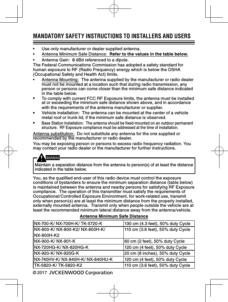 MANDATORY SAFETY INSTRUCTIONS TO INSTALLERS AND USERS•  Use only manufacturer or dealer supplied antenna.•  Antenna Minimum Safe Distance:  Refer to the values in the table below.•  Antenna Gain:  0 dBd referenced to a dipole.The Federal Communications Commission has adopted a safety standard for human exposure to RF (Radio Frequency) energy which is below the OSHA (Occupational Safety and Health Act) limits.•  Antenna Mounting:  The antenna supplied by the manufacturer or radio dealer must not be mounted at a location such that during radio transmission, any person or persons can come closer than the minimum safe distance indicated in the table below.•  To comply with current FCC RF Exposure limits, the antenna must be installed at or exceeding the minimum safe distance shown above, and in accordance with the requirements of the antenna manufacturer or supplier.•  Vehicle installation:  The antenna can be mounted at the center of a vehicle metal roof or trunk lid, if the minimum safe distance is observed.• Base Station Installation:  The antenna should be ﬁ xed-mounted on an outdoor permanent structure.  RF Exposure compliance must be addressed at the time of installation.Antenna substitution:  Do not substitute any antenna for the one supplied or recommended by the manufacturer or radio dealer.You may be exposing person or persons to excess radio frequency radiation. You may contact your radio dealer or the manufacturer for further instructions.Maintain a separation distance from the antenna to person(s) of at least the distance indicated in the table below.You, as the qualiﬁ ed end-user of this radio device must control the exposure conditions of bystanders to ensure the minimum separation distance (table below) is maintained between the antenna and nearby persons for satisfying RF Exposure compliance.  The operation of this transmitter must satisfy the requirements of Occupational/Controlled Exposure Environment, for work-related use, transmit only when person(s) are at least the minimum distance from the properly installed, externally mounted antenna.  Transmit only when people outside the vehicle are at least the recommended minimum lateral distance away from the antenna/vehicle.Antenna Minimum Safe DistanceNX-700-K/ NX-700H-K/ TK-5720-K  130 cm (4.3 feet), 50% duty CycleNX-800-K/ NX-800-K2/ NX-800H-K/ NX-800H-K2110 cm (3.6 feet), 50% duty CycleNX-900-K/ NX-901-K 60 cm (2 feet), 50% duty CycleNX-720HG-K/ NX-820HG-K 120 cm (4 feet), 50% duty CycleNX-920-K/ NX-920G-K 20 cm (8 inches), 50% duty CycleNX-740HV-K/ NX-840H-K/ NX-840HU-K 120 cm (4 feet), 50% duty CycleTK-5820-K/ TK-5820-K2 110 cm (3.6 feet), 50% duty Cycle© 2017 