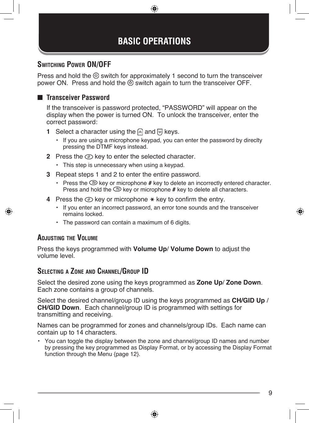 9BASIC OPERATIONSSwiTching power on/oFFPress and hold the   switch for approximately 1 second to turn the transceiver power ON.  Press and hold the   switch again to turn the transceiver OFF.■  Transceiver Password  If the transceiver is password protected, “PASSWORD” will appear on the display when the power is turned ON.  To unlock the transceiver, enter the correct password:1  Select a character using the   and   keys.•  If you are using a microphone keypad, you can enter the password by direclty pressing the DTMF keys instead.2  Press the   key to enter the selected character.•  This step is unnecessary when using a keypad.3  Repeat steps 1 and 2 to enter the entire password.•  Press the   key or microphone # key to delete an incorrectly entered character.  Press and hold the   key or microphone # key to delete all characters.4  Press the   key or microphone   key to confirm the entry.•  If you enter an incorrect password, an error tone sounds and the transceiver remains locked.•  The password can contain a maximum of 6 digits.AdjuSTing The volumePress the keys programmed with Volume Up/ Volume Down to adjust the volume level.SelecTing A Zone And chAnnel/group idSelect the desired zone using the keys programmed as Zone Up/ Zone Down.  Each zone contains a group of channels.Select the desired channel/group ID using the keys programmed as CH/GID Up /  CH/GID Down.  Each channel/group ID is programmed with settings for transmitting and receiving.Names can be programmed for zones and channels/group IDs.  Each name can contain up to 14 characters.•  You can toggle the display between the zone and channel/group ID names and number by pressing the key programmed as Display Format, or by accessing the Display Format function through the Menu {page 12}.