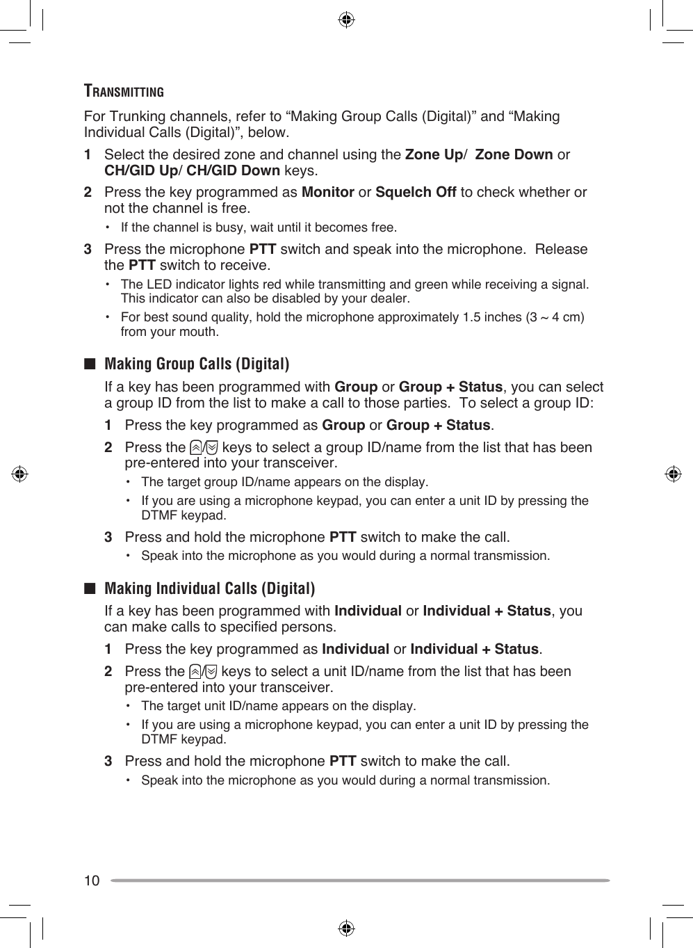10TrAnSmiTTingFor Trunking channels, refer to “Making Group Calls (Digital)” and “Making Individual Calls (Digital)”, below.1  Select the desired zone and channel using the Zone Up/  Zone Down or  CH/GID Up/ CH/GID Down keys.2  Press the key programmed as Monitor or Squelch Off to check whether or not the channel is free.•  If the channel is busy, wait until it becomes free.3  Press the microphone PTT switch and speak into the microphone.  Release the PTT switch to receive.•  The LED indicator lights red while transmitting and green while receiving a signal.  This indicator can also be disabled by your dealer.•  For best sound quality, hold the microphone approximately 1.5 inches (3 ~ 4 cm) from your mouth.■  Making Group Calls (Digital)  If a key has been programmed with Group or Group + Status, you can select a group ID from the list to make a call to those parties.  To select a group ID:1  Press the key programmed as Group or Group + Status.2  Press the  /  keys to select a group ID/name from the list that has been pre-entered into your transceiver.•  The target group ID/name appears on the display.•  If you are using a microphone keypad, you can enter a unit ID by pressing the DTMF keypad.3  Press and hold the microphone PTT switch to make the call.• Speak into the microphone as you would during a normal transmission.■  Making Individual Calls (Digital)  If a key has been programmed with Individual or Individual + Status, you can make calls to specified persons.1  Press the key programmed as Individual or Individual + Status.2  Press the  /  keys to select a unit ID/name from the list that has been  pre-entered into your transceiver.•  The target unit ID/name appears on the display.•  If you are using a microphone keypad, you can enter a unit ID by pressing the DTMF keypad.3  Press and hold the microphone PTT switch to make the call.• Speak into the microphone as you would during a normal transmission.