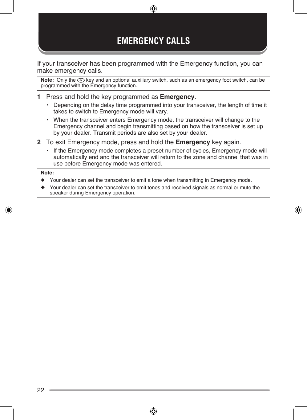 22If your transceiver has been programmed with the Emergency function, you can make emergency calls.Note:  Only the   key and an optional auxiliary switch, such as an emergency foot switch, can be programmed with the Emergency function.1  Press and hold the key programmed as Emergency.•  Depending on the delay time programmed into your transceiver, the length of time it takes to switch to Emergency mode will vary.•  When the transceiver enters Emergency mode, the transceiver will change to the Emergency channel and begin transmitting based on how the transceiver is set up by your dealer. Transmit periods are also set by your dealer.2  To exit Emergency mode, press and hold the Emergency key again.•  If the Emergency mode completes a preset number of cycles, Emergency mode will automatically end and the transceiver will return to the zone and channel that was in use before Emergency mode was entered.Note:◆  Your dealer can set the transceiver to emit a tone when transmitting in Emergency mode.◆  Your dealer can set the transceiver to emit tones and received signals as normal or mute the speaker during Emergency operation.EMERGENCY CALLS