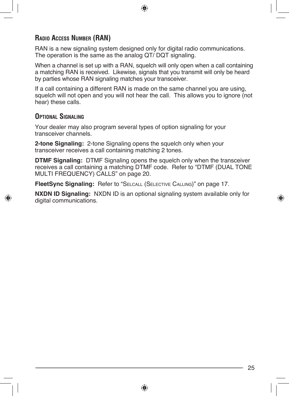 25rAdio AcceSS number (rAn)RAN is a new signaling system designed only for digital radio communications.  The operation is the same as the analog QT/ DQT signaling.When a channel is set up with a RAN, squelch will only open when a call containing a matching RAN is received.  Likewise, signals that you transmit will only be heard by parties whose RAN signaling matches your transceiver.If a call containing a different RAN is made on the same channel you are using, squelch will not open and you will not hear the call.  This allows you to ignore (not hear) these calls.opTionAl SignAlingYour dealer may also program several types of option signaling for your transceiver channels.2-tone Signaling:  2-tone Signaling opens the squelch only when your transceiver receives a call containing matching 2 tones.DTMF Signaling:  DTMF Signaling opens the squelch only when the transceiver receives a call containing a matching DTMF code.  Refer to “DTMF (DUAL TONE MULTI FREQUENCY) CALLS” on page 20.FleetSync Signaling:  Refer to “SELCALL (SELECTIvE CALLINg)” on page 17.NXDN ID Signaling:  NXDN ID is an optional signaling system available only for digital communications.