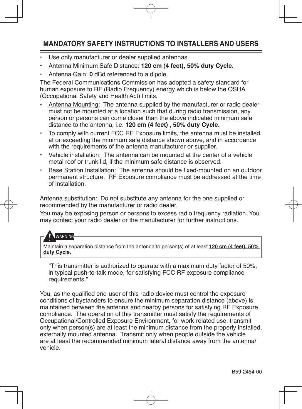 MANDATORY SAFETY INSTRUCTIONS TO INSTALLERS AND USERS•  Use only manufacturer or dealer supplied antennas.•  Antenna Minimum Safe Distance: 120 cm (4 feet), 50% duty Cycle.•  Antenna Gain: 0 dBd referenced to a dipole.The Federal Communications Commission has adopted a safety standard for human exposure to RF (Radio Frequency) energy which is below the OSHA (Occupational Safety and Health Act) limits.•  Antenna Mounting:  The antenna supplied by the manufacturer or radio dealer must not be mounted at a location such that during radio transmission, any person or persons can come closer than the above indicated minimum safe distance to the antenna, i.e. 120 cm (4 feet) , 50% duty Cycle.•  To comply with current FCC RF Exposure limits, the antenna must be installed at or exceeding the minimum safe distance shown above, and in accordance with the requirements of the antenna manufacturer or supplier.•  Vehicle installation:  The antenna can be mounted at the center of a vehicle metal roof or trunk lid, if the minimum safe distance is observed.•  Base Station Installation:  The antenna should be xed-mounted on an outdoor permanent structure.  RF Exposure compliance must be addressed at the time of installation.Antenna substitution:  Do not substitute any antenna for the one supplied or recommended by the manufacturer or radio dealer.You may be exposing person or persons to excess radio frequency radiation. You may contact your radio dealer or the manufacturer for further instructions.Maintain a separation distance from the antenna to person(s) of at least 120 cm (4 feet), 50% duty Cycle.  “This transmitter is authorized to operate with a maximum duty factor of 50%, in typical push-to-talk mode, for satisfying FCC RF exposure compliance requirements.”You, as the qualied end-user of this radio device must control the exposure conditions of bystanders to ensure the minimum separation distance (above) is maintained between the antenna and nearby persons for satisfying RF Exposure compliance.  The operation of this transmitter must satisfy the requirements of Occupational/Controlled Exposure Environment, for work-related use, transmit only when person(s) are at least the minimum distance from the properly installed, externally mounted antenna.  Transmit only when people outside the vehicle are at least the recommended minimum lateral distance away from the antenna/vehicle.B59-2454-00