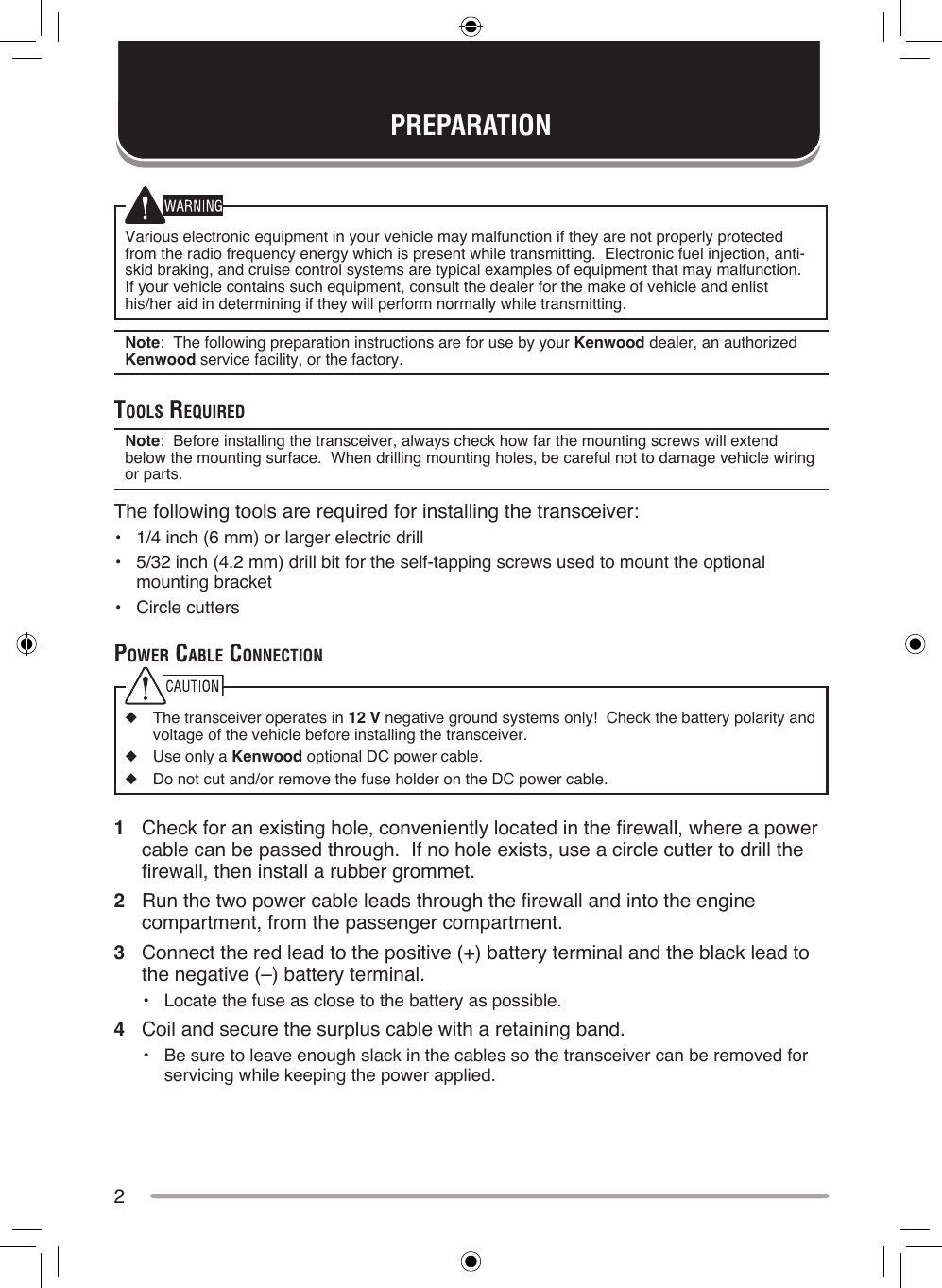 2Various electronic equipment in your vehicle may malfunction if they are not properly protected from the radio frequency energy which is present while transmitting.  Electronic fuel injection, anti-skid braking, and cruise control systems are typical examples of equipment that may malfunction.  If your vehicle contains such equipment, consult the dealer for the make of vehicle and enlist his/her aid in determining if they will perform normally while transmitting.Note:  The following preparation instructions are for use by your Kenwood dealer, an authorized Kenwood service facility, or the factory.ToolS requiredNote:  Before installing the transceiver, always check how far the mounting screws will extend below the mounting surface.  When drilling mounting holes, be careful not to damage vehicle wiring or parts.The following tools are required for installing the transceiver:•  1/4 inch (6 mm) or larger electric drill•  5/32 inch (4.2 mm) drill bit for the self-tapping screws used to mount the optional mounting bracket•  Circle cutterspower cAble connecTion◆  The transceiver operates in 12 V negative ground systems only!  Check the battery polarity and voltage of the vehicle before installing the transceiver.◆  Use only a Kenwood optional DC power cable.◆  Do not cut and/or remove the fuse holder on the DC power cable.1  Check for an existing hole, conveniently located in the firewall, where a power cable can be passed through.  If no hole exists, use a circle cutter to drill the firewall, then install a rubber grommet.2  Run the two power cable leads through the firewall and into the engine compartment, from the passenger compartment.3  Connect the red lead to the positive (+) battery terminal and the black lead to the negative (–) battery terminal.•  Locate the fuse as close to the battery as possible.4  Coil and secure the surplus cable with a retaining band.•  Be sure to leave enough slack in the cables so the transceiver can be removed for servicing while keeping the power applied.PREPARATION