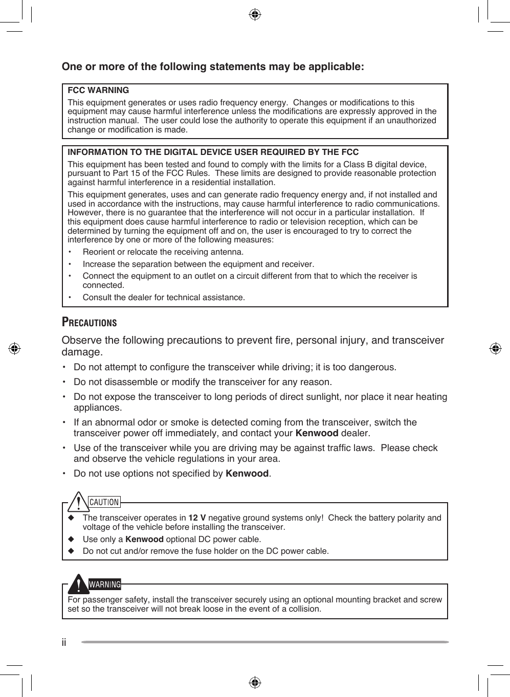 iiOne or more of the following statements may be applicable:FCC WARNINGThis equipment generates or uses radio frequency energy.  Changes or modifications to this equipment may cause harmful interference unless the modifications are expressly approved in the instruction manual.  The user could lose the authority to operate this equipment if an unauthorized change or modification is made.INFORMATION TO THE DIGITAL DEVICE USER REQUIRED BY THE FCCThis equipment has been tested and found to comply with the limits for a Class B digital device, pursuant to Part 15 of the FCC Rules.  These limits are designed to provide reasonable protection against harmful interference in a residential installation.This equipment generates, uses and can generate radio frequency energy and, if not installed and used in accordance with the instructions, may cause harmful interference to radio communications.  However, there is no guarantee that the interference will not occur in a particular installation.  If this equipment does cause harmful interference to radio or television reception, which can be determined by turning the equipment off and on, the user is encouraged to try to correct the interference by one or more of the following measures:•  Reorient or relocate the receiving antenna.•  Increase the separation between the equipment and receiver.•  Connect the equipment to an outlet on a circuit different from that to which the receiver is connected.•  Consult the dealer for technical assistance.PreCauTionsObserve the following precautions to prevent fire, personal injury, and transceiver damage.•  Do not attempt to configure the transceiver while driving; it is too dangerous.•  Do not disassemble or modify the transceiver for any reason.•  Do not expose the transceiver to long periods of direct sunlight, nor place it near heating appliances.•  If an abnormal odor or smoke is detected coming from the transceiver, switch the transceiver power off immediately, and contact your Kenwood dealer.•  Use of the transceiver while you are driving may be against traffic laws.  Please check and observe the vehicle regulations in your area.•  Do not use options not specified by Kenwood.◆  The transceiver operates in 12 V negative ground systems only!  Check the battery polarity and voltage of the vehicle before installing the transceiver.◆  Use only a Kenwood optional DC power cable.◆  Do not cut and/or remove the fuse holder on the DC power cable.For passenger safety, install the transceiver securely using an optional mounting bracket and screw set so the transceiver will not break loose in the event of a collision.