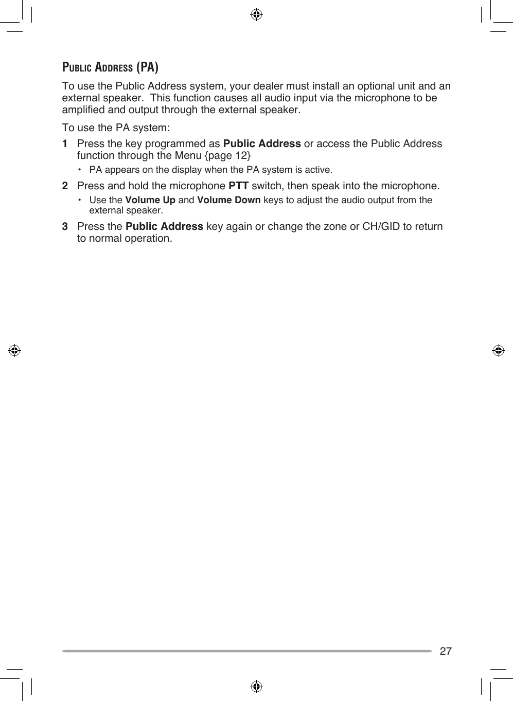 27public AddreSS (pA)To use the Public Address system, your dealer must install an optional unit and an external speaker.  This function causes all audio input via the microphone to be amplified and output through the external speaker.To use the PA system:1  Press the key programmed as Public Address or access the Public Address function through the Menu {page 12}•  PA appears on the display when the PA system is active.2  Press and hold the microphone PTT switch, then speak into the microphone.•  Use the Volume Up and Volume Down keys to adjust the audio output from the external speaker.3  Press the Public Address key again or change the zone or CH/GID to return to normal operation.