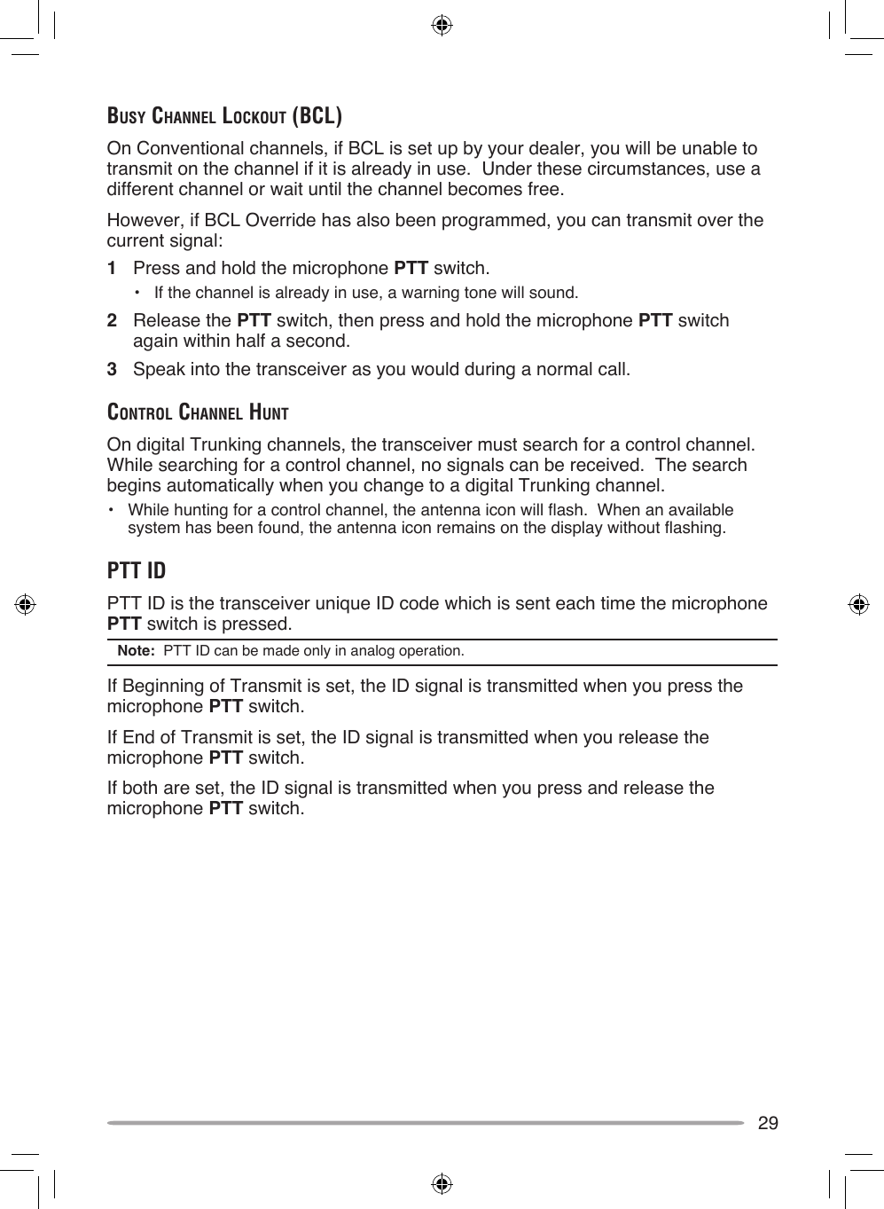 29buSy chAnnel lockouT (bcl)On Conventional channels, if BCL is set up by your dealer, you will be unable to transmit on the channel if it is already in use.  Under these circumstances, use a different channel or wait until the channel becomes free.However, if BCL Override has also been programmed, you can transmit over the current signal:1  Press and hold the microphone PTT switch.•  If the channel is already in use, a warning tone will sound.2  Release the PTT switch, then press and hold the microphone PTT switch again within half a second.3  Speak into the transceiver as you would during a normal call.conTrol chAnnel hunTOn digital Trunking channels, the transceiver must search for a control channel.  While searching for a control channel, no signals can be received.  The search begins automatically when you change to a digital Trunking channel.•  While hunting for a control channel, the antenna icon will flash.  When an available system has been found, the antenna icon remains on the display without flashing.pTT idPTT ID is the transceiver unique ID code which is sent each time the microphone PTT switch is pressed.Note:  PTT ID can be made only in analog operation.If Beginning of Transmit is set, the ID signal is transmitted when you press the microphone PTT switch.If End of Transmit is set, the ID signal is transmitted when you release the microphone PTT switch.If both are set, the ID signal is transmitted when you press and release the microphone PTT switch.