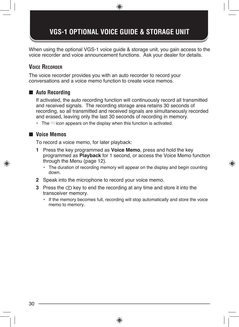30VGS-1 OPTIONAL VOICE GUIDE &amp; STORAGE UNITWhen using the optional VGS-1 voice guide &amp; storage unit, you gain access to the voice recorder and voice announcement functions.  Ask your dealer for details.voice recorderThe voice recorder provides you with an auto recorder to record your conversations and a voice memo function to create voice memos.■  Auto Recording  If activated, the auto recording function will continuously record all transmitted and received signals.  The recording storage area retains 30 seconds of recording, so all transmitted and received signals are simultaneously recorded and erased, leaving only the last 30 seconds of recording in memory.•  The   icon appears on the display when this function is activated.■  Voice Memos  To record a voice memo, for later playback:1  Press the key programmed as Voice Memo, press and hold the key programmed as Playback for 1 second, or access the Voice Memo function through the Menu {page 12}.•  The duration of recording memory will appear on the display and begin counting down.2  Speak into the microphone to record your voice memo.3  Press the   key to end the recording at any time and store it into the transceiver memory.•  If the memory becomes full, recording will stop automatically and store the voice memo to memory.