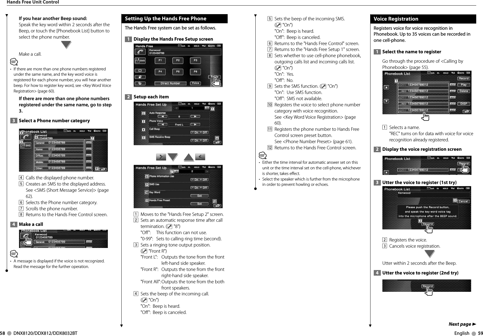 58     DNX8120/DDX812/DDX8032BT English     59If you hear another Beep sound:Speak the key word within 2 seconds after the Beep, or touch the [Phonebook List] button to select the phone number.Make a call.⁄•  If there are more than one phone numbers registered under the same name, and the key word voice is registered for each phone number, you will hear another beep. For how to register key word, see &lt;Key Word Voice Registration&gt; (page 60).If there are more than one phone numbers registered under the same name, go to step 3.  3   Select a Phone number category548764  Calls the displayed phone number. 5  Creates an SMS to the displayed address. See &lt;SMS (Short Message Service)&gt; (page 62).6  Selects the Phone number category. 7  Scrolls the phone number. 8  Returns to the Hands Free Control screen.  4   Make a call⁄•  A message is displayed if the voice is not recognized. Read the message for the further operation. Setting Up the Hands Free PhoneThe Hands Free system can be set as follows.  1   Display the Hands Free Setup screen  2   Setup each item 124356        7891011 121  Moves to the &quot;Hands Free Setup 2&quot; screen.2  Sets an automatic response time after call termination. (  &quot;8&quot;)  &quot;Off&quot;:  This function can not use.  &quot;0-99&quot;:   Sets to calling ring time (second).3  Sets a ringing tone output position. ( &quot;Front R&quot;)  &quot;Front L&quot;:   Outputs the tone from the front left-hand side speaker.  &quot;Front R&quot;:   Outputs the tone from the front right-hand side speaker.  &quot;Front All&quot;:  Outputs the tone from the both front speakers.4  Sets the beep of the incoming call. ( &quot;On&quot;)  &quot;On&quot;:  Beep is heard.  &quot;Off&quot;:  Beep is canceled.Hands Free Unit ControlNext page 35  Sets the beep of the incoming SMS. ( &quot;On&quot;)  &quot;On&quot;:  Beep is heard.  &quot;Off&quot;:  Beep is canceled.6  Returns to the &quot;Hands Free Control&quot; screen.7  Returns to the &quot;Hands Free Setup 1&quot; screen.8  Sets whether to use cell-phone phonebook, outgoing calls list and incoming calls list. ( &quot;On&quot;) &quot;On&quot;: Yes. &quot;Off&quot;: No.9  Sets the SMS function. (  &quot;On&quot;)  &quot;On&quot;:  Use SMS function.  &quot;Off&quot;: SMS not available. p  Registers the voice to select phone number category with voice recognition. See &lt;Key Word Voice Registration&gt; (page 60).q  Registers the phone number to Hands Free Control screen preset button. See &lt;Phone Number Preset&gt; (page 61). w  Returns to the Hands Free Control screen.⁄•  Either the time interval for automatic answer set on this unit or the time interval set on the cell-phone, whichever is shorter, takes effect. •  Select the speaker which is further from the microphone in order to prevent howling or echoes.Voice RegistrationRegisters voice for voice recognition in Phonebook. Up to 35 voices can be recorded in one cell-phone.  1   Select the name to registerGo through the procedure of &lt;Calling by Phonebook&gt; (page 55).11  Selects a name. &quot;REC&quot; turns on for data with voice for voice recognition already registered.  2   Display the voice registration screen   3   Utter the voice to register (1st try) 322  Registers the voice. 3  Cancels voice registration. Utter within 2 seconds after the Beep.   4   Utter the voice to register (2nd try)