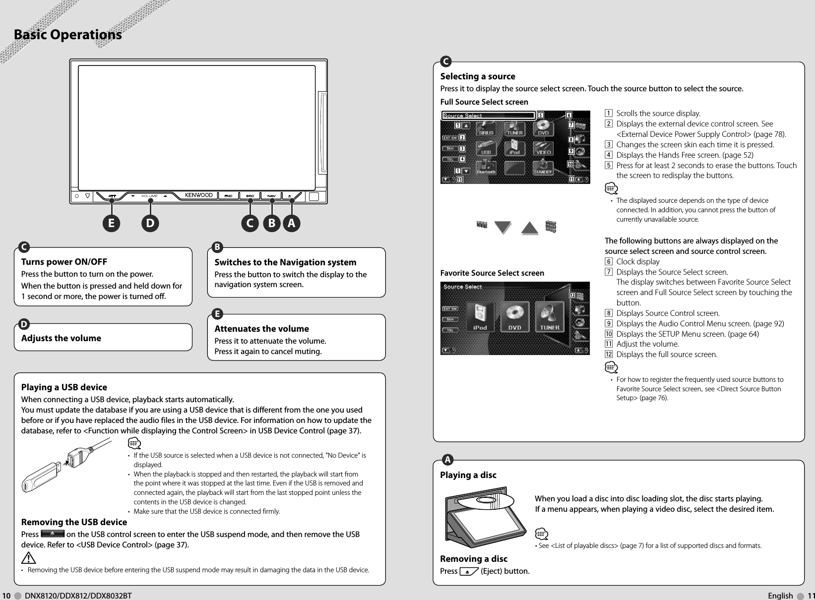 ABCDE10     DNX8120/DDX812/DDX8032BT English     11Basic OperationsAdjusts the volumeDAttenuates the volumePress it to attenuate the volume.Press it again to cancel muting.ETurns power ON/OFFPress the button to turn on the power.When the button is pressed and held down for 1 second or more, the power is turned off.CSwitches to the Navigation systemPress the button to switch the display to the navigation system screen.BPlaying a disc  When you load a disc into disc loading slot, the disc starts playing.If a menu appears, when playing a video disc, select the desired item.⁄• See &lt;List of playable discs&gt; (page 7) for a list of supported discs and formats.Removing a disc Press   (Eject) button.APlaying a USB deviceWhen connecting a USB device, playback starts automatically.You must update the database if you are using a USB device that is different from the one you used before or if you have replaced the audio files in the USB device. For information on how to update the database, refer to &lt;Function while displaying the Control Screen&gt; in USB Device Control (page 37).Removing the USB devicePress   on the USB control screen to enter the USB suspend mode, and then remove the USB device. Refer to &lt;USB Device Control&gt; (page 37).¤•   Removing the USB device before entering the USB suspend mode may result in damaging the data in the USB device.⁄•  If the USB source is selected when a USB device is not connected, &quot;No Device&quot; is displayed.•  When the playback is stopped and then restarted, the playback will start from the point where it was stopped at the last time. Even if the USB is removed and connected again, the playback will start from the last stopped point unless the contents in the USB device is changed.•  Make sure that the USB device is connected firmly.Selecting a source Press it to display the source select screen. Touch the source button to select the source.Full Source Select screen6117891023411 115     Favorite Source Select screen12C1  Scrolls the source display.2  Displays the external device control screen. See &lt;External Device Power Supply Control&gt; (page 78).3  Changes the screen skin each time it is pressed.4  Displays the Hands Free screen. (page 52)5  Press for at least 2 seconds to erase the buttons. Touch the screen to redisplay the buttons.⁄•  The displayed source depends on the type of device connected. In addition, you cannot press the button of currently unavailable source.The following buttons are always displayed on the source select screen and source control screen.6 Clock display7  Displays the Source Select screen.The display switches between Favorite Source Select screen and Full Source Select screen by touching the button.8  Displays Source Control screen.9  Displays the Audio Control Menu screen. (page 92)p  Displays the SETUP Menu screen. (page 64)q  Adjust the volume.w  Displays the full source screen.⁄•  For how to register the frequently used source buttons to Favorite Source Select screen, see &lt;Direct Source Button Setup&gt; (page 76).
