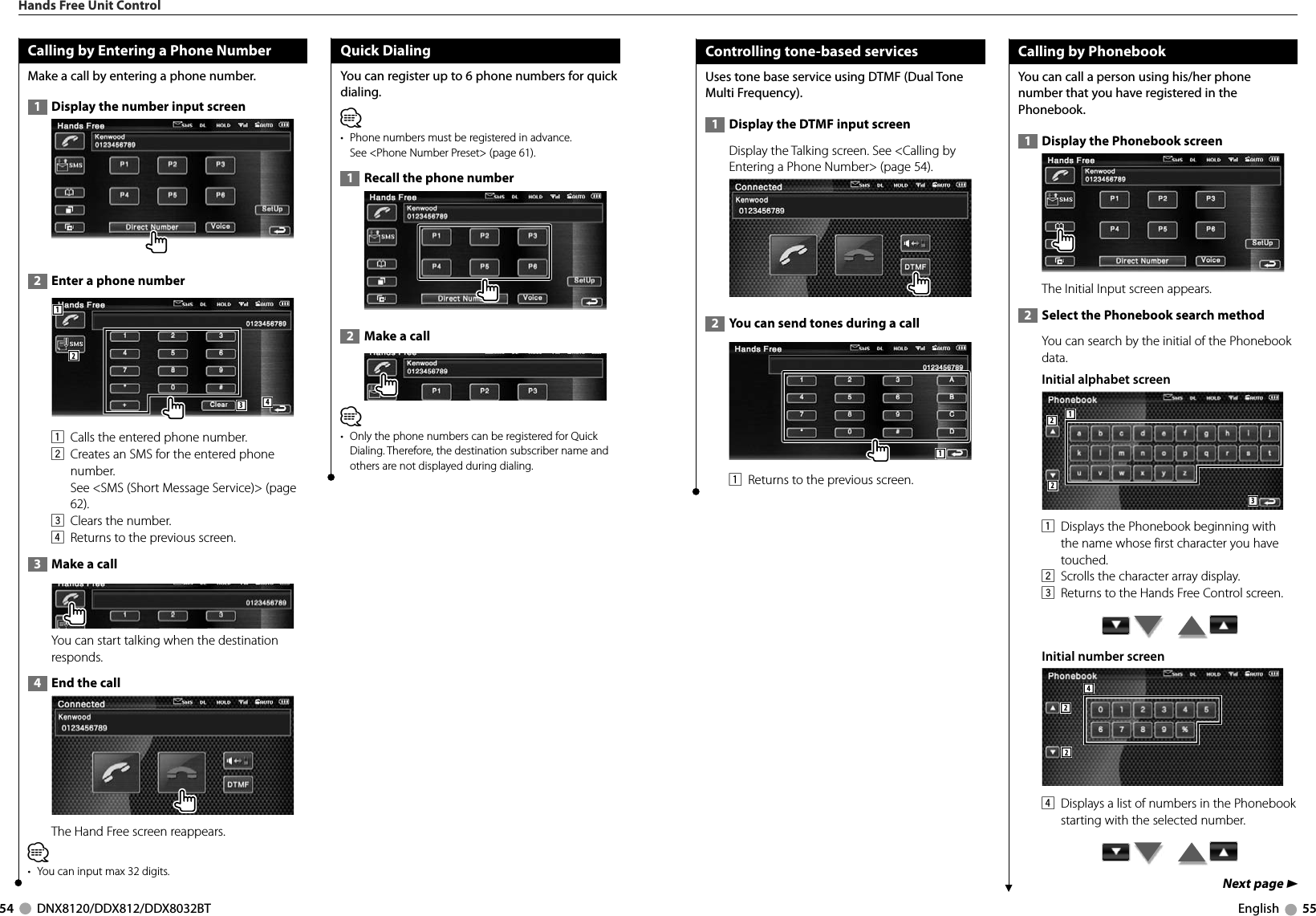 54     DNX8120/DDX812/DDX8032BT English     55Next page 3Calling by Entering a Phone NumberMake a call by entering a phone number.  1   Display the number input screen  2   Enter a phone number12341  Calls the entered phone number. 2  Creates an SMS for the entered phone number. See &lt;SMS (Short Message Service)&gt; (page 62).3  Clears the number.4  Returns to the previous screen.  3   Make a call You can start talking when the destination responds.  4   End the call  The Hand Free screen reappears.⁄•  You can input max 32 digits.Quick DialingYou can register up to 6 phone numbers for quick dialing.⁄•  Phone numbers must be registered in advance. See &lt;Phone Number Preset&gt; (page 61).  1   Recall the phone number  2   Make a call⁄•  Only the phone numbers can be registered for Quick Dialing. Therefore, the destination subscriber name and others are not displayed during dialing.Hands Free Unit ControlControlling tone-based servicesUses tone base service using DTMF (Dual Tone Multi Frequency).   1   Display the DTMF input screen  Display the Talking screen. See &lt;Calling by Entering a Phone Number&gt; (page 54).  2   You can send tones during a call11  Returns to the previous screen.Calling by PhonebookYou can call a person using his/her phone number that you have registered in the Phonebook.  1   Display the Phonebook screen The Initial Input screen appears.  2   Select the Phonebook search method You can search by the initial of the Phonebook data. Initial alphabet screen 12231  Displays the Phonebook beginning with the name whose first character you have touched.2  Scrolls the character array display.3  Returns to the Hands Free Control screen.        Initial number screen 2244  Displays a list of numbers in the Phonebook starting with the selected number.         