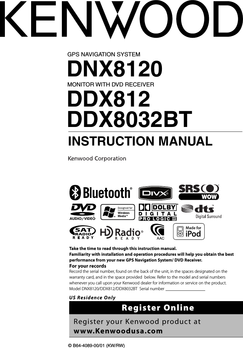 GPS NAVIGATION SYSTEMDNX8120MONITOR WITH DVD RECEIVERDDX812DDX8032BT INSTRUCTION MANUAL© B64-4089-00/01 (KW/RW)Take the time to read through this instruction manual.Familiarity with installation and operation procedures will help you obtain the best performance from your new GPS Navigation System/ DVD Receiver.For your recordsRecord the serial number, found on the back of the unit, in the spaces designated on the warranty card, and in the space provided  below. Refer to the model and serial numbers whenever you call upon your Kenwood dealer for information or service on the product.Model DNX8120/DDX812/DDX8032BT  Serial number                                      US Residence OnlyRegister OnlineRegister your Kenwood product at www.Kenwoodusa.com