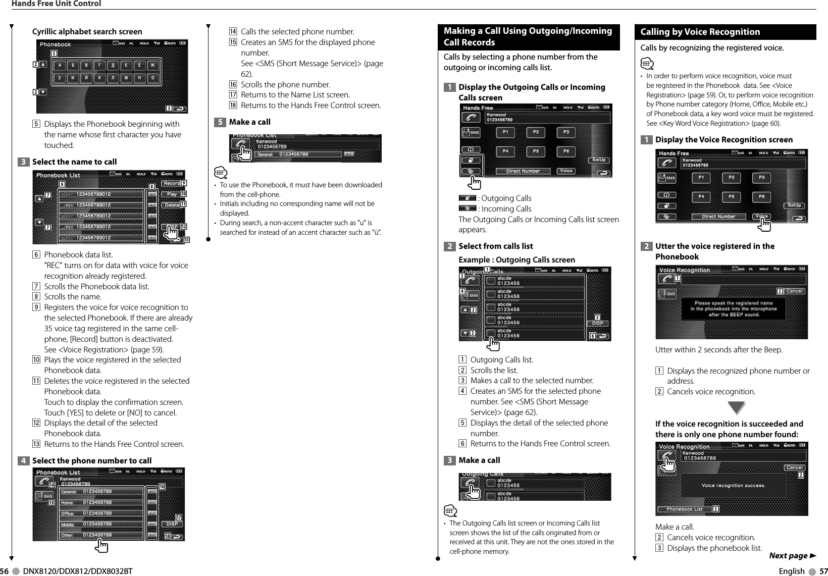 56     DNX8120/DDX812/DDX8032BT English     57Cyrillic alphabet search screen АО52235  Displays the Phonebook beginning with the name whose first character you have touched.  3   Select the name to call 77691011138126  Phonebook data list.&quot;REC&quot; turns on for data with voice for voice recognition already registered. 7  Scrolls the Phonebook data list.8  Scrolls the name. 9  Registers the voice for voice recognition to the selected Phonebook. If there are already 35 voice tag registered in the same cell-phone, [Record] button is deactivated.See &lt;Voice Registration&gt; (page 59).p  Plays the voice registered in the selected Phonebook data. q  Deletes the voice registered in the selected Phonebook data. Touch to display the confirmation screen. Touch [YES] to delete or [NO] to cancel.w  Displays the detail of the selected Phonebook data. e  Returns to the Hands Free Control screen.  4   Select the phone number to call 1514181617r  Calls the selected phone number. t  Creates an SMS for the displayed phone number. See &lt;SMS (Short Message Service)&gt; (page 62).y  Scrolls the phone number. u  Returns to the Name List screen.i  Returns to the Hands Free Control screen.  5   Make a call⁄•  To use the Phonebook, it must have been downloaded from the cell-phone.•  Initials including no corresponding name will not be displayed.•  During search, a non-accent character such as &quot;u&quot; is searched for instead of an accent character such as &quot;ü&quot;.Hands Free Unit ControlMaking a Call Using Outgoing/Incoming Call RecordsCalls by selecting a phone number from the outgoing or incoming calls list.  1   Display the Outgoing Calls or Incoming Calls screen  : Outgoing Calls : Incoming Calls The Outgoing Calls or Incoming Calls list screen appears.  2   Select from calls list Example : Outgoing Calls screen12234561  Outgoing Calls list.2  Scrolls the list.3  Makes a call to the selected number.4  Creates an SMS for the selected phone number. See &lt;SMS (Short Message Service)&gt; (page 62).5  Displays the detail of the selected phone number. 6  Returns to the Hands Free Control screen.  3   Make a call⁄•  The Outgoing Calls list screen or Incoming Calls list screen shows the list of the calls originated from or received at this unit. They are not the ones stored in the cell-phone memory. Calling by Voice RecognitionCalls by recognizing the registered voice. ⁄•  In order to perform voice recognition, voice must be registered in the Phonebook  data. See &lt;Voice Registration&gt; (page 59). Or, to perform voice recognition by Phone number category (Home, Office, Mobile etc.) of Phonebook data, a key word voice must be registered. See &lt;Key Word Voice Registration&gt; (page 60).  1   Display the Voice Recognition screen  2   Utter the voice registered in the Phonebook12Utter within 2 seconds after the Beep. 1  Displays the recognized phone number or address. 2  Cancels voice recognition. If the voice recognition is succeeded and there is only one phone number found: 32Make a call.2  Cancels voice recognition. 3  Displays the phonebook list. Next page 3