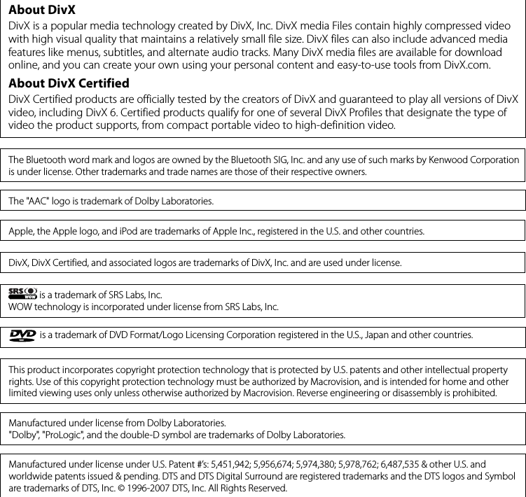 is a trademark of DVD Format/Logo Licensing Corporation registered in the U.S., Japan and other countries.This product incorporates copyright protection technology that is protected by U.S. patents and other intellectual property rights. Use of this copyright protection technology must be authorized by Macrovision, and is intended for home and other limited viewing uses only unless otherwise authorized by Macrovision. Reverse engineering or disassembly is prohibited.Manufactured under license from Dolby Laboratories.&quot;Dolby&quot;, &quot;ProLogic&quot;, and the double-D symbol are trademarks of Dolby Laboratories.Manufactured under license under U.S. Patent #’s: 5,451,942; 5,956,674; 5,974,380; 5,978,762; 6,487,535 &amp; other U.S. and worldwide patents issued &amp; pending. DTS and DTS Digital Surround are registered trademarks and the DTS logos and Symbol are trademarks of DTS, Inc. © 1996-2007 DTS, Inc. All Rights Reserved.DivX, DivX Certified, and associated logos are trademarks of DivX, Inc. and are used under license.Apple, the Apple logo, and iPod are trademarks of Apple Inc., registered in the U.S. and other countries.About DivXDivX is a popular media technology created by DivX, Inc. DivX media Files contain highly compressed video with high visual quality that maintains a relatively small file size. DivX files can also include advanced media features like menus, subtitles, and alternate audio tracks. Many DivX media files are available for download online, and you can create your own using your personal content and easy-to-use tools from DivX.com.About DivX CertifiedDivX Certified products are officially tested by the creators of DivX and guaranteed to play all versions of DivX video, including DivX 6. Certified products qualify for one of several DivX Profiles that designate the type of video the product supports, from compact portable video to high-definition video.The &quot;AAC&quot; logo is trademark of Dolby Laboratories.The Bluetooth word mark and logos are owned by the Bluetooth SIG, Inc. and any use of such marks by Kenwood Corporation is under license. Other trademarks and trade names are those of their respective owners. is a trademark of SRS Labs, Inc.WOW technology is incorporated under license from SRS Labs, Inc.