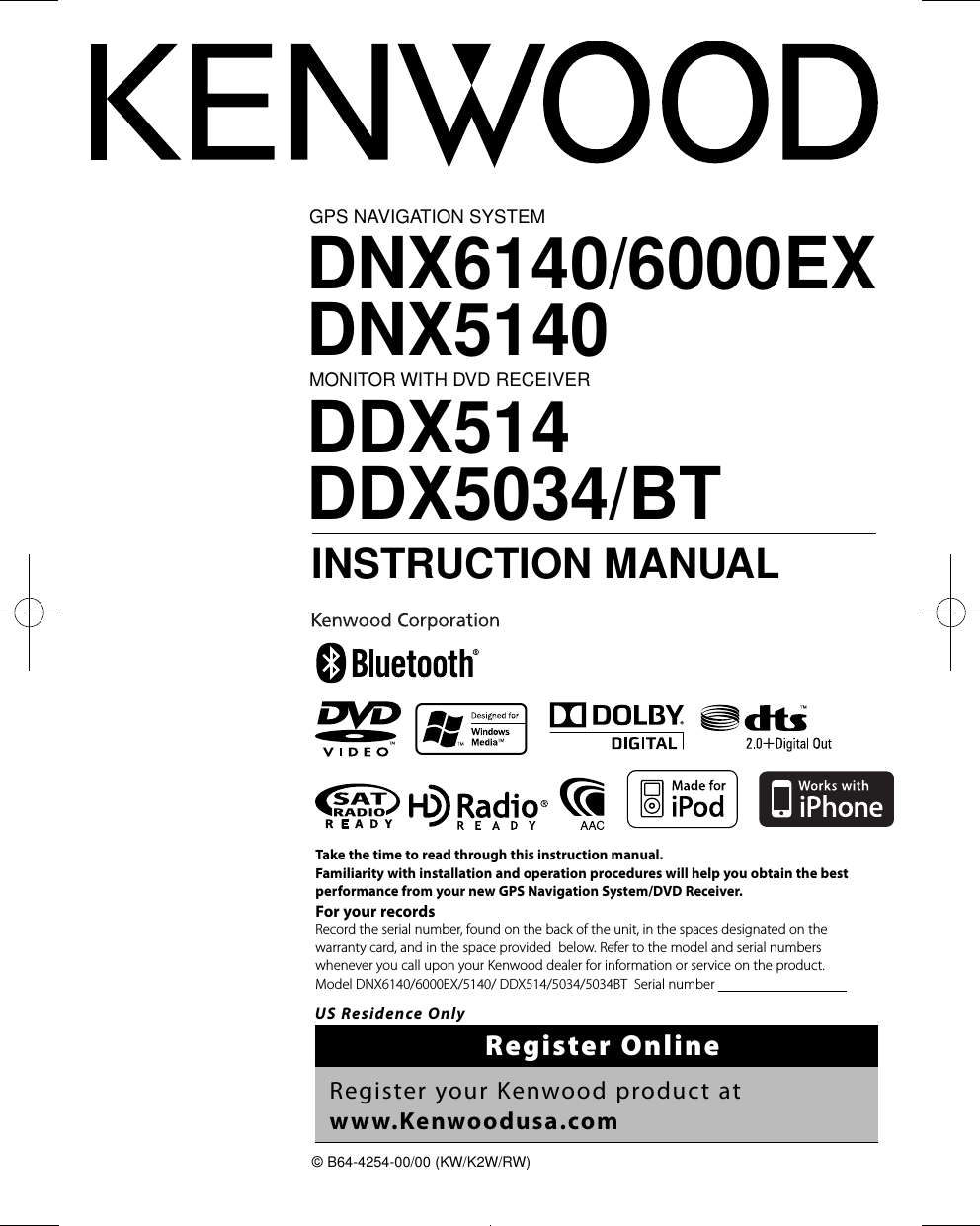 GPS NAVIGATION SYSTEMDNX6140/6000EXDNX5140MONITOR WITH DVD RECEIVERDDX514DDX5034/BT INSTRUCTION MANUAL© B64-4254-00/00 (KW/K2W/RW)Take the time to read through this instruction manual.Familiarity with installation and operation procedures will help you obtain the best performance from your new GPS Navigation System/DVD Receiver.For your recordsRecord the serial number, found on the back of the unit, in the spaces designated on the warranty card, and in the space provided  below. Refer to the model and serial numbers whenever you call upon your Kenwood dealer for information or service on the product.Model DNX6140/6000EX/5140/ DDX514/5034/5034BT  Serial number                                      US Residence OnlyRegister OnlineRegister your Kenwood product at www.Kenwoodusa.comB64-4254-00_00.indb   1 08.10.16   10:47:00 AM