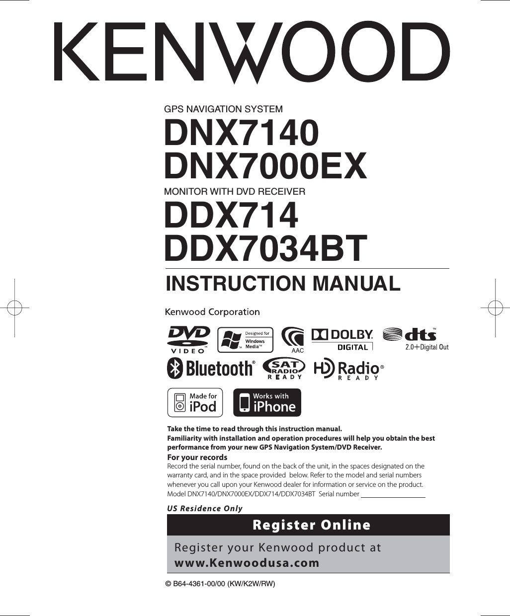 GPS NAVIGATION SYSTEMDNX7140DNX7000EXMONITOR WITH DVD RECEIVERDDX714DDX7034BTINSTRUCTION MANUAL©B64-4361-00/00 (KW/K2W/RW)Take the time to read through this instruction manual.Familiarity with installation and operation procedures will help you obtain the best performance from your new GPS Navigation System/DVD Receiver.For your recordsRecord the serial number, found on the back of the unit, in the spaces designated on the warranty card, and in the space provided  below. Refer to the model and serial numbers whenever you call upon your Kenwood dealer for information or service on the product.Model DNX7140/DNX7000EX/DDX714/DDX7034BT  Serial number                                      US Residence OnlyRegister OnlineRegister your Kenwood product at www.Kenwoodusa.com