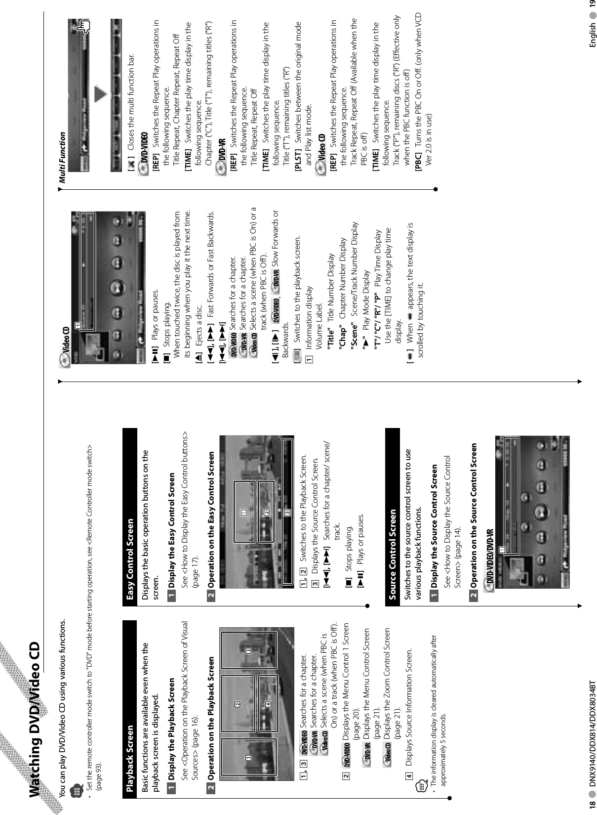 18     DNX9140/DDX814/DDX8034BT English     19 Watching DVD/Video CDYou can play DVD/Video CD using various functions.•  Set the remote controller mode switch to &quot;DVD&quot; mode before starting operation, see &lt;Remote Controller mode switch&gt; (page 93).Playback ScreenBasic functions are available even when the playback screen is displayed.Display the Playback Screen1 See &lt;Operation on the Playback Screen of Visual Sources&gt; (page 16). Operation on the Playback Screen2 31241, 3    DVD-VIDEODVD-VIDEO   Searches for a chapter.DVD-VRDVD-VR   Searches for a chapter.Video CDVideo CD   Selects a scene (when PBC is On) or a track (when PBC is Off ).2   DVD-VIDEODVD-VIDEO   Displays the Menu Control 1 Screen (page 20).DVD-VRDVD-VR   Displays the Menu Control Screen (page 21).Video CDVideo CD   Displays the Zoom Control Screen (page 21).4    Displays Source Information Screen.⁄The information display is cleared automatically after • approximately 5 seconds. Easy Control ScreenDisplays the basic operation buttons on the screen.Display the Easy Control Screen1 See &lt;How to Display the Easy Control buttons&gt; (page 17).Operation on the Easy Control Screen2 2221113331, 2    Switches to the Playback Screen.3    Displays the Source Control Screen.[4], [¢]     Searches for a chapter/ scene/ track.[7]    Stops playing. [38]    Plays or pauses. Source Control ScreenSwitches to the source control screen to use various playback functions.Display the Source 1  Control ScreenSee &lt;How to Display the Source Control Screen&gt; (page 14). Operation on the Source Control Screen2 DVD-VIDEO/DVD-VRDVD-VIDEO/DVD-VR111Video CDVideo CD111[38]    Plays or pauses.[7]    Stops playing. When touched twice, the disc is played from its beginning when you play it the next time.[0]    Ejects a disc.[1], [¡]    Fast Forwards or Fast Backwards.[4], [¢]    DVD-VIDEODVD-VIDEO   Searches for a chapter.DVD-VRDVD-VR   Searches for a chapter.Video CDVideo CD   Selects a scene (when PBC is On) or a track (when PBC is Off ).[], [ ]     DVD-VIDEODVD-VIDEO ,  DVD-VRDVD-VR  Slow Forwards or Backwards.[]    Switches to the playback screen.1    Information displayVolume Label.&quot;Title&quot;    Title Number Display&quot;Chap&quot;    Chapter Number Display&quot;Scene&quot;    Scene/Track Number Display&quot;3&quot;    Play Mode Display&quot;T&quot;/ &quot;C&quot;/ &quot;R&quot;/ &quot;P&quot;    Play Time DisplayUse the [TIME] to change play time display.[]    When   appears, the text display is scrolled by touching it.Multi Function[ ]    Closes the multi function bar.DVD-VIDEODVD-VIDEO[REP]    Switches the Repeat Play operations in the following sequence.Title Repeat, Chapter Repeat, Repeat Off[TIME]    Switches the play time display in the following sequence.Chapter (&quot;C&quot;), Title (&quot;T&quot;), remaining titles (&quot;R&quot;)DVD-VRDVD-VR[REP]    Switches the Repeat Play operations in the following sequence.Title Repeat, Repeat Off [TIME]    Switches the play time display in the following sequence.Title (&quot;T&quot;), remaining titles (&quot;R&quot;)[PLST]    Switches between the original mode and Play list mode.Video CDVideo CD[REP]    Switches the Repeat Play operations in the following sequence.Track Repeat, Repeat Off (Available when the PBC is off )[TIME]    Switches the play time display in the following sequence.Track (&quot;P&quot;), remaining discs (&quot;R&quot;) (Effective only when the PBC function is off )[PBC]    Turns the PBC On or Off. (only when VCD Ver 2.0 is in use)