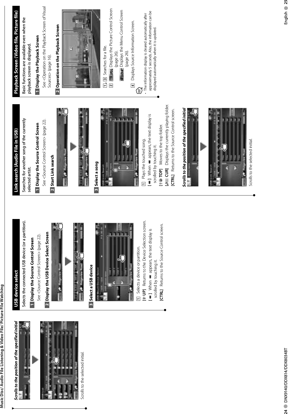 24     DNX9140/DDX814/DDX8034BT English     25Music Disc/ Audio File Listening &amp; Video File/ Picture File WatchingScrolls to the position of the specified initialScrolls to the selected initial. USB device select Selects the connected USB device (or a partition). Display the Source 1  Control ScreenSee &lt;Source Control Screen&gt; (page 22). Display the USB Device Select Screen2 Select a USB device3 1111    Selects a device or partition. [ UP]    Returns to the Device Selection screen. []    When   appears, the text display is scrolled by touching it.[CTRL]    Returns to the Source Control screen. Link search (Audio File in USB)Searches for another song of the currently selected artist.Display the Source 1  Control ScreenSee &lt;Source Control Screen&gt; (page 22). Start Link search2 Select a song3 1111    Plays the touched song.[]    When   appears, the text display is scrolled by touching it.[ TOP]     Moves to the top folder.[ CUR]    Displays the currently playing folder.[CTRL]    Returns to the Source Control screen.Scrolls to the position of the specified initialScrolls to the selected initial.Playback Screen (Video file, Picture file)Basic functions are available even when the playback screen is displayed.Display the Playback Screen1 See &lt;Operation on the Playback Screen of Visual Sources&gt; (page 16). Operation on the Playback Screen2 31241, 3   Searches for a file.2    JPEGJPEG   Displays the Picture Control Screen (page 26).MPEG/DivX®MPEG/DivX®  Displays the Menu Control Screen (page 26).4    Displays Source Information Screen.⁄The information display is cleared automatically after • approximately 5 seconds. Also, the information can be displayed automatically when it is updated.