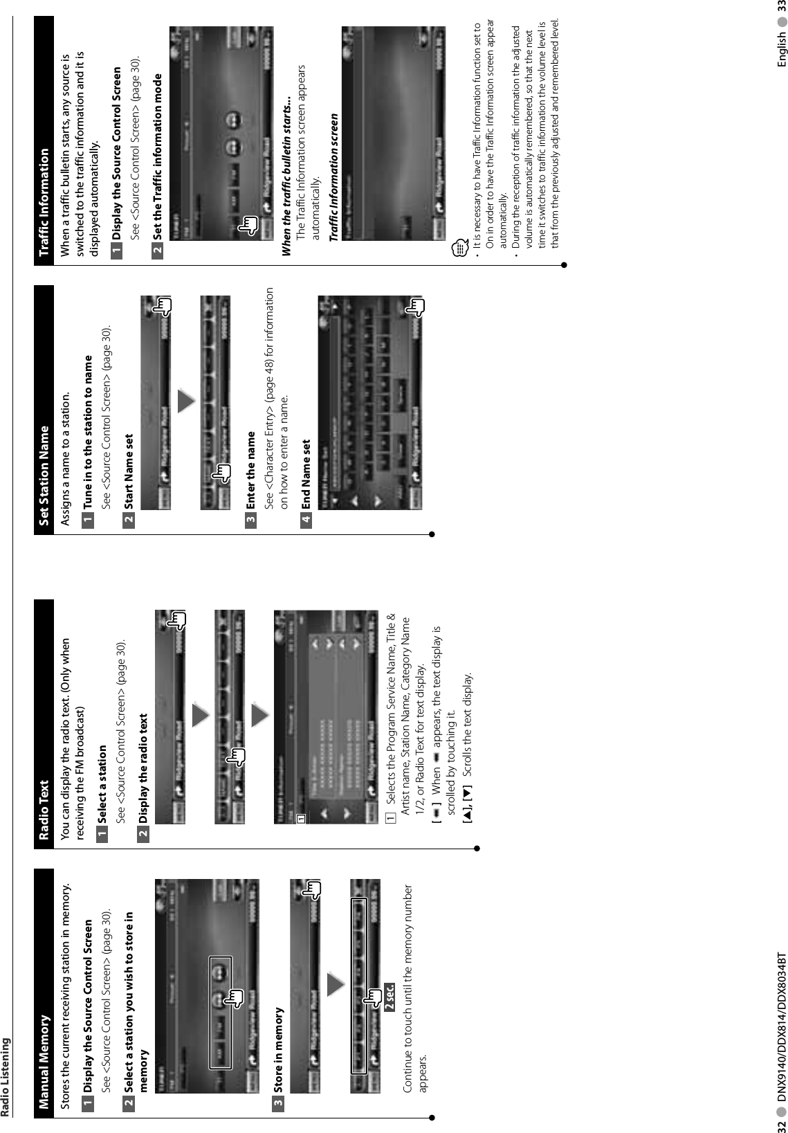 32     DNX9140/DDX814/DDX8034BT English     33Radio Listening Manual  MemoryStores the current receiving station in memory.Display the Source 1  Control ScreenSee &lt;Source Control Screen&gt; (page 30). Select a station you wish to store in 2 memoryStore in memory3  2 sec. Continue to touch until the memory number appears. Radio  TextYou can display the radio text. (Only when receiving the FM broadcast)Select a station1 See &lt;Source Control Screen&gt; (page 30). Display the radio text2 1111    Selects the Program Service Name, Title &amp; Artist name, Station Name, Category Name 1/2, or Radio Text for text display.[]    When   appears, the text display is scrolled by touching it.[5], [∞]    Scrolls the text display. Set Station NameAssigns a name to a station.Tune in to the station to name1 See &lt;Source Control Screen&gt; (page 30). Start Name set2 Enter the name3 See &lt;Character Entry&gt; (page 48) for information on how to enter a name.End Name set4  Traffic  InformationWhen a traffic bulletin starts, any source is switched to the traffic information and it is displayed automatically.Display the Source 1  Control ScreenSee &lt;Source Control Screen&gt; (page 30). Set the Traffic information mode2 When the traffic bulletin starts...The Traffic Information screen appears automatically.Traffic Information screen⁄•  It is necessary to have Traffic Information function set to On in order to have the Traffic Information screen appear automatically. •  During the reception of traffic information the adjusted volume is automatically remembered, so that the next time it switches to traffic information the volume level is that from the previously adjusted and remembered level.