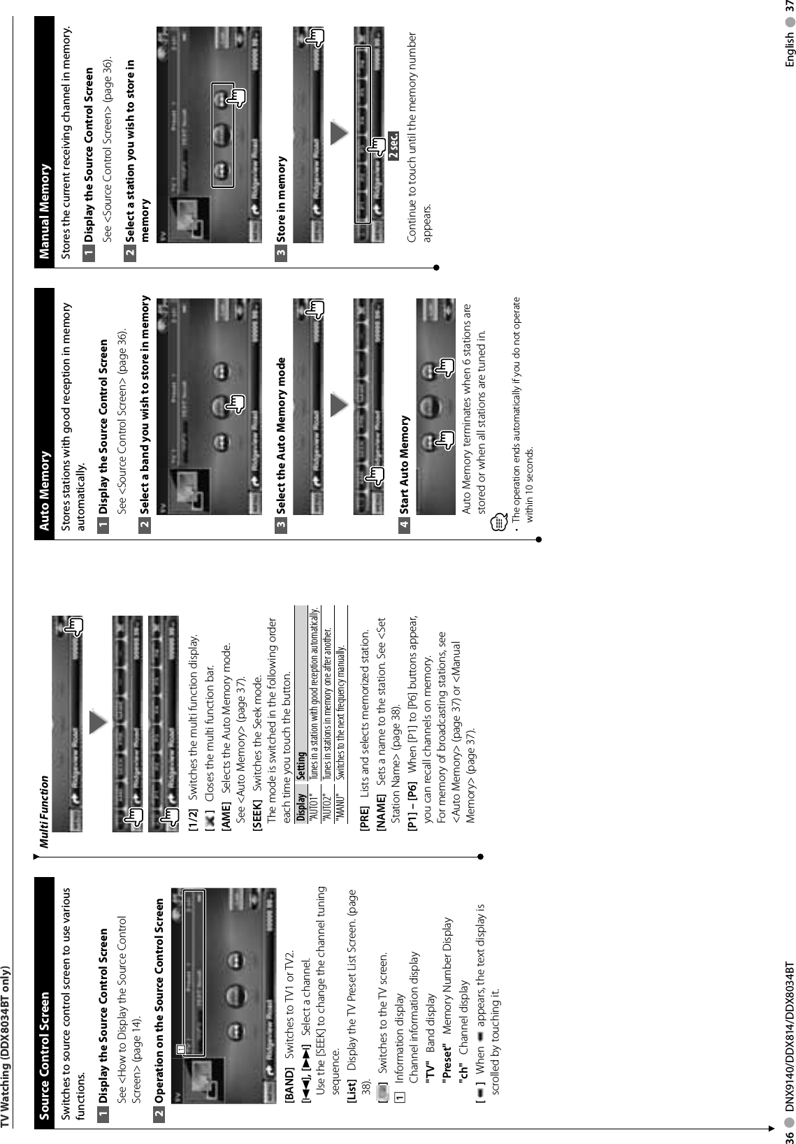 36     DNX9140/DDX814/DDX8034BT English     37TV Watching (DDX8034BT only) Source Control ScreenSwitches to source control screen to use various functions.Display the Source 1  Control ScreenSee &lt;How to Display the Source Control Screen&gt; (page 14). Operation on the Source Control Screen2 111[BAND]    Switches to TV1 or TV2.[4], [¢]    Select a channel. Use the [SEEK] to change the channel tuning sequence.[List]    Display the TV Preset List Screen. (page 38).[]    Switches to the TV screen.1    Information displayChannel information display&quot;TV&quot;    Band display&quot;Preset&quot;    Memory Number Display&quot;ch&quot;    Channel display[]    When   appears, the text display is scrolled by touching it.Multi Function[1/2]    Switches the multi function display.[]    Closes the multi function bar.[AME]    Selects the Auto Memory mode.See &lt;Auto Memory&gt; (page 37). [SEEK]    Switches the Seek mode.The mode is switched in the following order each time you touch the button. Display Setting&quot;AUTO1&quot;  Tunes in a station with good reception automatically.&quot;AUTO2&quot;  Tunes in stations in memory one after another.&quot;MANU&quot; Switches to the next frequency manually.[PRE]    Lists and selects memorized station.[NAME]    Sets a name to the station. See &lt;Set Station Name&gt; (page 38).[P1] – [P6]    When [P1] to [P6] buttons appear,  you can recall channels on memory.For memory of broadcasting stations, see &lt;Auto Memory&gt; (page 37) or &lt;Manual Memory&gt; (page 37). Manual  MemoryStores the current receiving channel in memory.Display the Source 1  Control ScreenSee &lt;Source Control Screen&gt; (page 36). Select a station you wish to store in 2 memoryStore in memory3  2 sec. Continue to touch until the memory number appears. Auto  MemoryStores stations with good reception in memory automatically.Display the Source 1  Control ScreenSee &lt;Source Control Screen&gt; (page 36). Select a band you wish to store in memory2 Select the Auto Memory mode3 Start Auto Memory4 Auto Memory terminates when 6 stations are stored or when all stations are tuned in.⁄•  The operation ends automatically if you do not operate within 10 seconds.