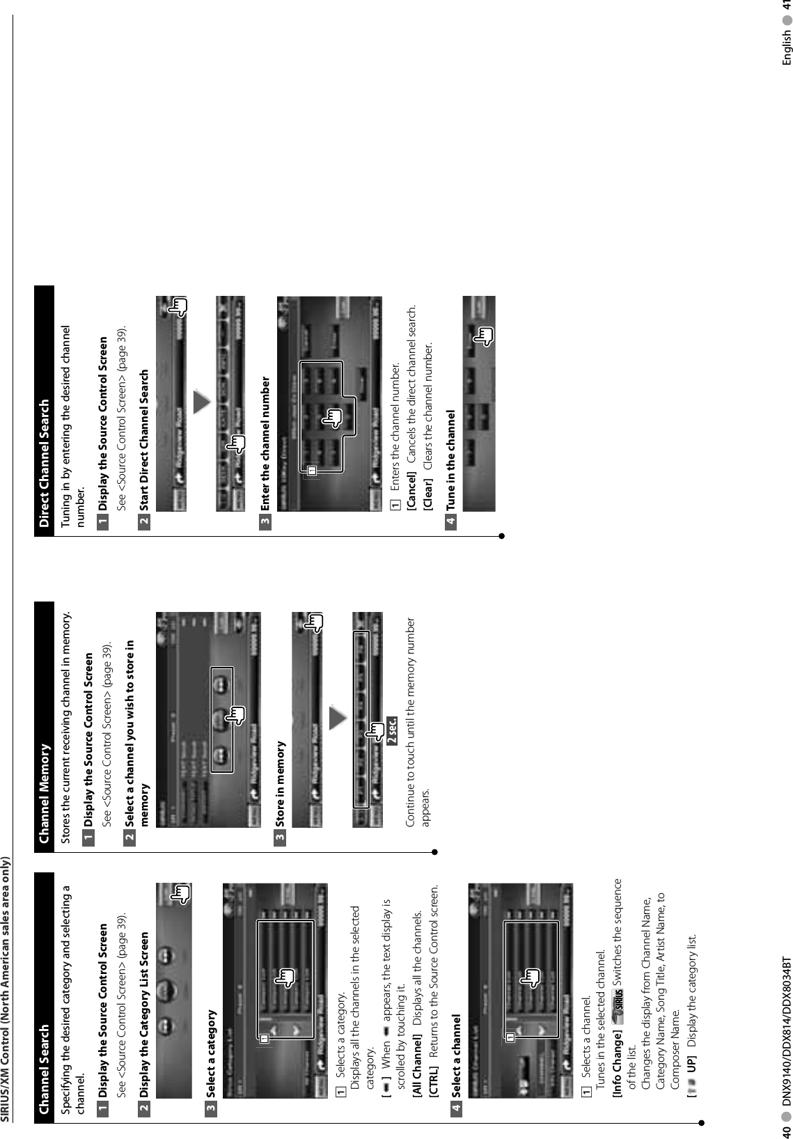 40     DNX9140/DDX814/DDX8034BT English     41SIRIUS/XM Control (North American sales area only) Channel  SearchSpecifying the desired category and selecting a channel.Display the Source 1  Control ScreenSee &lt;Source Control Screen&gt; (page 39). Display the Category List Screen2 Select a category3 1111    Selects a category.Displays all the channels in the selected category.[]    When   appears, the text display is scrolled by touching it.[All Channel]    Displays all the channels.[CTRL]    Returns to the Source Control screen.Select a channel4 1111    Selects a channel.Tunes in the selected channel.[Info Change]    SIRIUSSIRIUS  Switches the sequence of the list.Changes the display from Channel Name, Category Name, Song Title, Artist Name, to Composer Name. [ UP]    Display the category list. Channel  MemoryStores the current receiving channel in memory.Display the Source 1  Control ScreenSee &lt;Source Control Screen&gt; (page 39). Select a channel you wish to store in 2 memoryStore in memory3  2 sec. Continue to touch until the memory number appears. Direct Channel SearchTuning in by entering the desired channel number.Display the Source 1  Control ScreenSee &lt;Source Control Screen&gt; (page 39). Start Direct Channel Search2 Enter the channel number3 1111    Enters the channel number.[Cancel]    Cancels the direct channel search.[Clear]    Clears the channel number.Tune in the channel4 