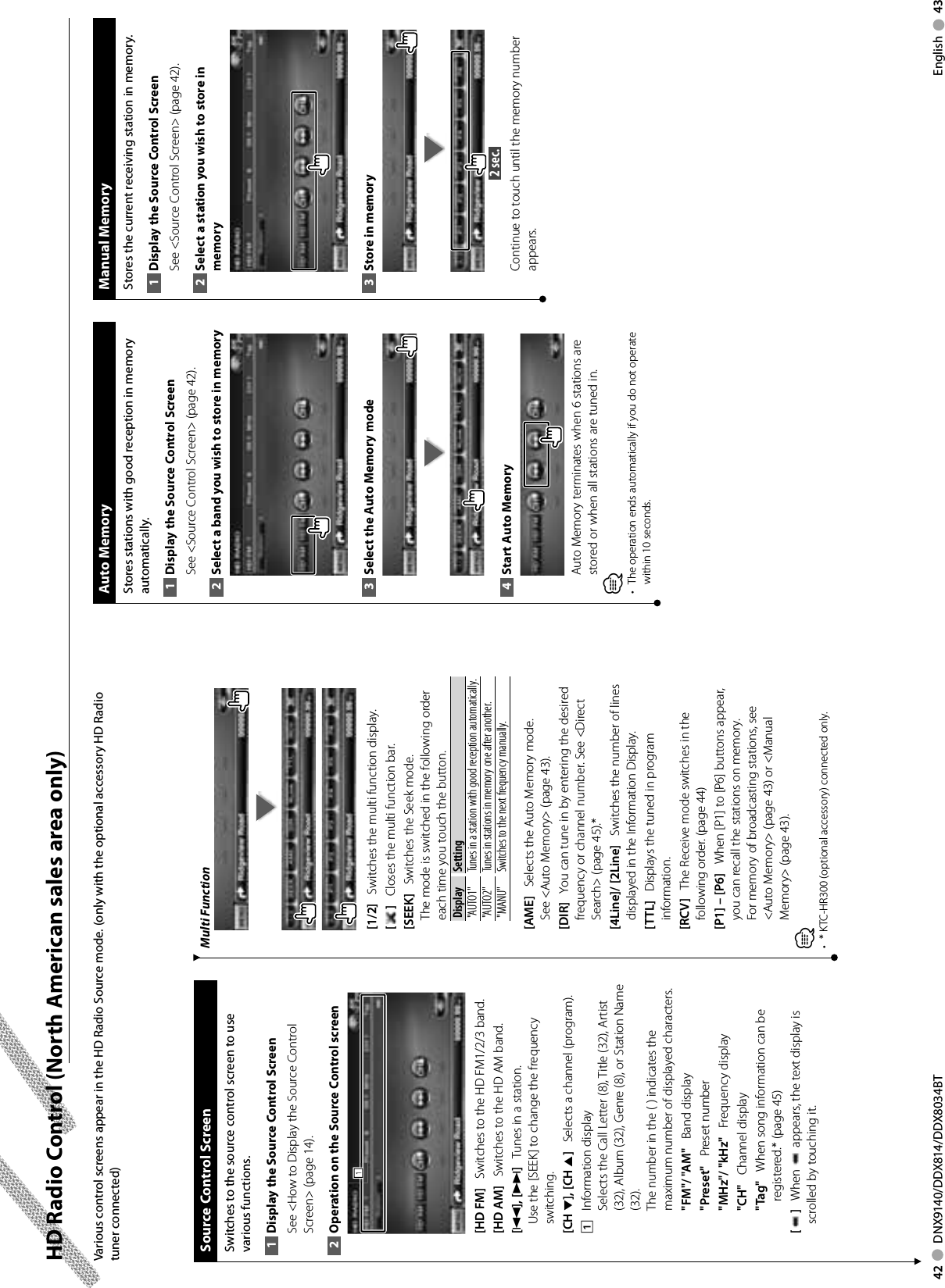 42     DNX9140/DDX814/DDX8034BT English     43 HD Radio Control (North American sales area only)Multi Function[1/2]    Switches the multi function display.[]    Closes the multi function bar.[SEEK]    Switches the Seek mode.The mode is switched in the following order each time you touch the button. Display Setting&quot;AUTO1&quot;  Tunes in a station with good reception automatically.&quot;AUTO2&quot;  Tunes in stations in memory one after another.&quot;MANU&quot; Switches to the next frequency manually.[AME]    Selects the Auto Memory mode.See &lt;Auto Memory&gt; (page 43).[DIR]    You can tune in by entering the desired frequency or channel number. See &lt;Direct Search&gt; (page 45).*[4Line]/ [2Line]    Switches the number of lines displayed in the Information Display.[TTL]    Displays the tuned in program information.[RCV]    The Receive mode switches in the following order. (page 44)[P1] – [P6]    When [P1] to [P6] buttons appear, you can recall the stations on memory.For memory of broadcasting stations, see &lt;Auto Memory&gt; (page 43) or &lt;Manual Memory&gt; (page 43).⁄*  KTC-HR300 (optional accessory) connected only.• Various control screens appear in the HD Radio Source mode. (only with the optional accessory HD Radio tuner connected) Source Control ScreenSwitches to the source control screen to use various functions.Display the Source 1  Control ScreenSee &lt;How to Display the Source Control Screen&gt; (page 14). Operation on the Source Control screen2 111[HD FM]    Switches to the HD FM1/2/3 band.[HD AM]    Switches to the HD AM band.[4], [¢]    Tunes in a station.Use the [SEEK] to change the frequency switching.[CH ∞], [CH 5]    Selects a channel (program).1    Information displaySelects the Call Letter (8), Title (32), Artist (32), Album (32), Genre (8), or Station Name (32).The number in the ( ) indicates the maximum number of displayed characters.&quot;FM&quot;/ &quot;AM&quot;    Band display&quot;Preset&quot;    Preset number&quot;MHz&quot;/ &quot;kHz&quot;    Frequency display&quot;CH&quot;    Channel display&quot;Tag&quot;    When song information can be registered.* (page 45)[]    When   appears, the text display is scrolled by touching it. Manual  MemoryStores the current receiving station in memory.Display the Source 1  Control ScreenSee &lt;Source Control Screen&gt; (page 42). Select a station you wish to store in 2 memoryStore in memory3  2 sec. Continue to touch until the memory number appears. Auto  MemoryStores stations with good reception in memory automatically.Display the Source 1  Control ScreenSee &lt;Source Control Screen&gt; (page 42). Select a band you wish to store in memory2 Select the Auto Memory mode3 Start Auto Memory4 Auto Memory terminates when 6 stations are stored or when all stations are tuned in.⁄•  The operation ends automatically if you do not operate within 10 seconds.