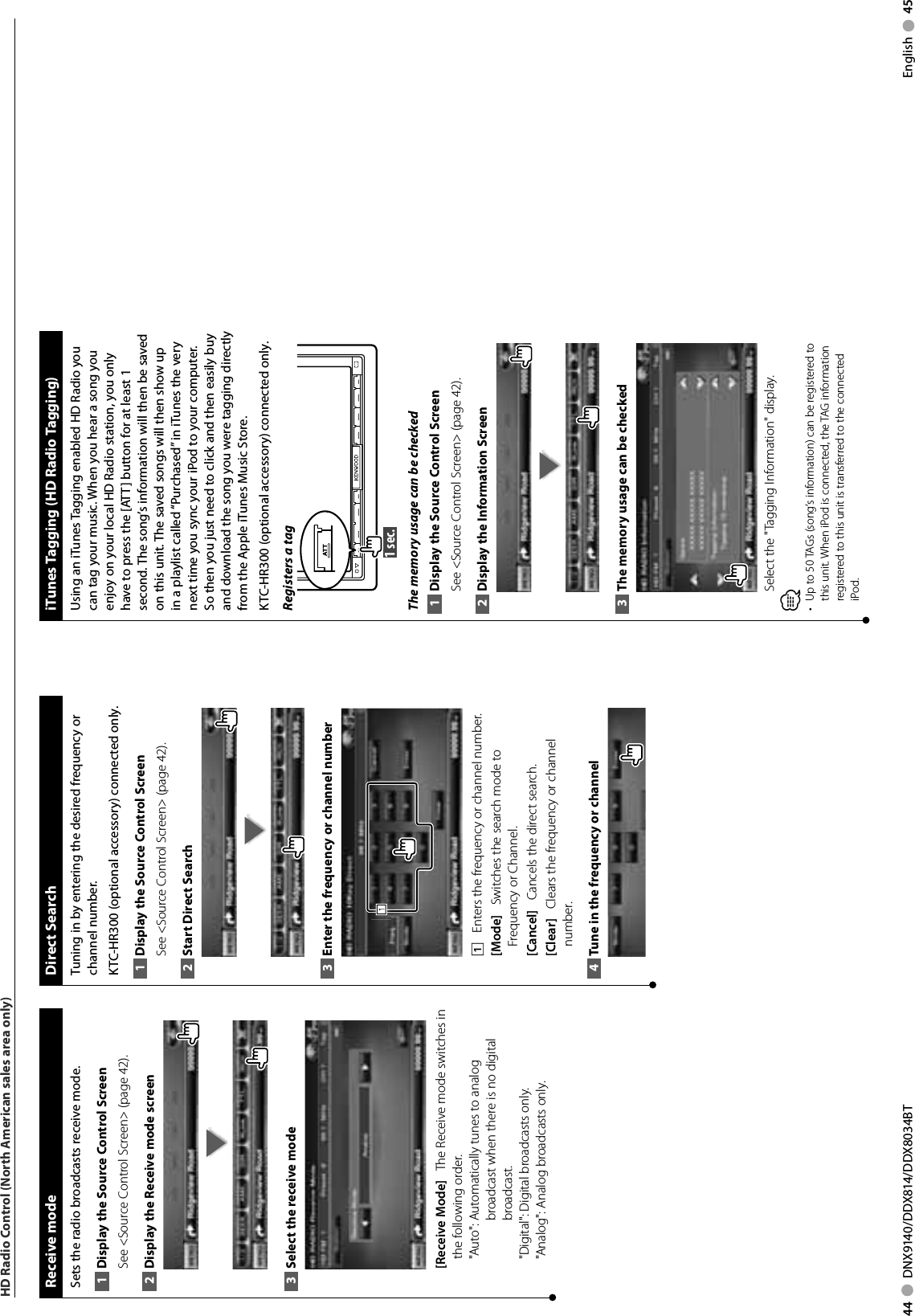 44     DNX9140/DDX814/DDX8034BT English     45HD Radio Control (North American sales area only) Direct  SearchTuning in by entering the desired frequency or channel number.KTC-HR300 (optional accessory) connected only.Display the Source 1  Control ScreenSee &lt;Source Control Screen&gt; (page 42). Start Direct Search2 Enter the frequency or channel number3 1111    Enters the frequency or channel number.[Mode]    Switches the search mode to Frequency or Channel.[Cancel]    Cancels the direct search.[Clear]    Clears the frequency or channel number.Tune in the frequency or channel4  Receive  modeSets the radio broadcasts receive mode.Display the Source 1  Control ScreenSee &lt;Source Control Screen&gt; (page 42). Display the Receive mode screen2 Select the receive mode3 [Receive Mode]    The Receive mode switches in the following order.&quot;Auto&quot;:  Automatically tunes to analog broadcast when there is no digital broadcast.&quot;Digital&quot;:  Digital broadcasts only.&quot;Analog&quot;:  Analog broadcasts only. iTunes Tagging (HD Radio Tagging) Using an iTunes Tagging enabled HD Radio you can tag your music. When you hear a song you enjoy on your local HD Radio station, you only have to press the [ATT] button for at least 1 second. The song’s information will then be saved on this unit. The saved songs will then show up in a playlist called “Purchased” in iTunes the very next time you sync your iPod to your computer. So then you just need to click and then easily buy and download the song you were tagging directly from the Apple iTunes Music Store.KTC-HR300 (optional accessory) connected only.Registers a tag1 sec. ATTThe memory usage can be checkedDisplay the Source 1  Control ScreenSee &lt;Source Control Screen&gt; (page 42). Display the Information Screen2 The memory usage can be checked3 Select the &quot;Tagging Information&quot; display.⁄Up to 50 TAGs (song’s information) can be registered to • this unit. When iPod is connected, the TAG information registered to this unit is transferred to the connected iPod.