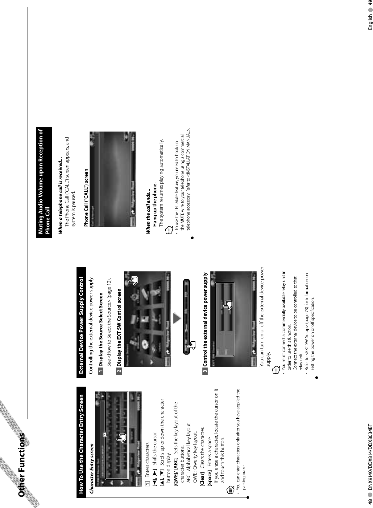 48     DNX9140/DDX814/DDX8034BT English     49Other Functions External Device Power Supply ControlControlling the external device power supply.Display the Source Select Screen1 See &lt;How to Select the Source&gt; (page 12). Display the EXT SW Control screen2 Control the external device power supply3 You can turn on or off the external device power supply.⁄•  You must connect a commercially available relay unit in order to use this function.Connect the external device to be controlled to that relay unit.•  Refer to &lt;EXT SW Setup&gt; (page 73) for information on setting the power on or off specification. How To Use the Character Entry ScreenCharacter Entry screen1111    Enters characters.[2], [3]    Shifts the cursor.[5], [∞]    Scrolls up or down the character button display.[QWE]/ [ABC]    Sets the key layout of the character buttons.ABC : Alphabetical key layout. QWE :  Qwerty key layout. [Clear]    Clears the character.[Space]    Enters a space.If you erase a character, locate the cursor on it and touch this button.⁄•  You can enter characters only after you have applied the parking brake.Muting Audio Volume upon Reception of Phone CallWhen a telephone call is received...The Phone Call (&quot;CALL&quot;) screen appears, and system is paused.Phone Call (&quot;CALL&quot;) screenWhen the call ends...Hang up the phone.The system resumes playing automatically.⁄•  To use the TEL Mute feature, you need to hook up the MUTE wire to your telephone using a commercial telephone accessory. Refer to &lt;INSTALLATION MANUAL&gt;.