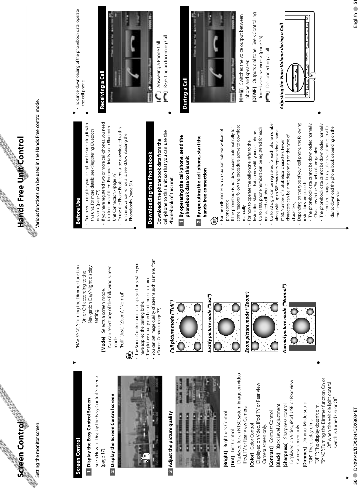 50     DNX9140/DDX814/DDX8034BT English     51Screen Control Screen  ControlDisplay the Easy Control Screen1 See &lt;How to Display the Easy Control Screen&gt; (page 17). Display the Screen Control screen2 Adjust the picture quality3 [Bright]    Brightness Control[Tint]    Tint ControlDisplayed for an NTSC system image on Video, iPod, TV or Rear View Camera.[Color]    Color ControlDisplayed on Video, iPod, TV or Rear View Camera screen only.[Contrast]    Contrast Control[Black]    Black Level Adjustment[Sharpness]    Sharpness controlDisplayed on Video, iPod, USB or Rear View Camera screen only.[Dimmer]    Dimmer Mode Setup&quot;ON&quot;: The display dims.&quot;OFF&quot;: The display doesn’t dim.&quot;SYNC&quot;:  Turning the Dimmer function On or Off when the vehicle light control switch is turned On or Off.&quot;NAV-SYNC&quot;:  Turning the Dimmer function On or Off according to the Navigation Day/Night display setting.[Mode]    Selects a screen mode.You can select any of the following screen mode.&quot;Full&quot;, &quot;Just&quot;, &quot;Zoom&quot;, &quot;Normal&quot;⁄•  The Screen Control screen is displayed only when you have applied the parking brake.•  The picture quality can be set for each source.•  You can set image quality of screens such as menu from &lt;Screen Control&gt; (page 77).Full picture mode (&quot;Full&quot;)Justify picture mode (&quot;Just&quot;)Zoom picture mode (&quot;Zoom&quot;)Normal picture mode (&quot;Normal&quot;)Setting the monitor screen.Hands Free Unit ControlBefore UseYou need to register your cell-phone before using it with • this unit. For more details, see &lt;Registering Bluetooth device&gt; (page 77).If you have registered two or more cell-phones, you need • to select one of them. For more details, see &lt;Bluetooth Unit Connection&gt; (page 79).To use the Phone Book, it must be downloaded to this • unit in advance. For details, see &lt;Downloading the Phonebook&gt; (page 51). Downloading the Phonebook Downloads the phonebook data from the cell-phone to this unit so that you can use the Phonebook of this unit.By operating the cell-phone, send the 1 phonebook data to this unitBy operating the cell-phone, start the 2 hands-free connection⁄•  For the cell-phones which support auto-download of phonebook:If the phonebook is not downloaded automatically for some reasons, follow the procedure above to download manually.•  For how to operate the cell-phone, refer to the Instruction Manual that comes with your cell-phone.•  Up to 1000 phone numbers can be registered for each registered cell-phone. •  Up to 32 digits can be registered for each phone number along with up to 50* characters representing a name. (* 50: Number of alphabetical characters. Fewer characters can be input depending on the type of characters.)•  Depending on the type of your cell-phone, the following restrictions are placed:-  The phonebook data cannot be downloaded normally.-  Characters in the Phonebook are garbled.-  The phonebook data cannot be downloaded normally if it contains images. It may take several hours to a full day to download the phone book depending on the total image size. Various functions can be used in the Hands Free control mode. •  To cancel downloading of the phonebook data, operate the cell-phone.Receiving a Call[ ]    Answering a Phone Call[]    Rejecting an Incoming CallDuring a Call[ ]    Switches the voice output between phone and speaker.[DTMF]    Outputs dial tone.  See &lt;Controlling Tone-based Services&gt; (page 55).[]    Disconnecting a callAdjusting the Voice Volume during a Call