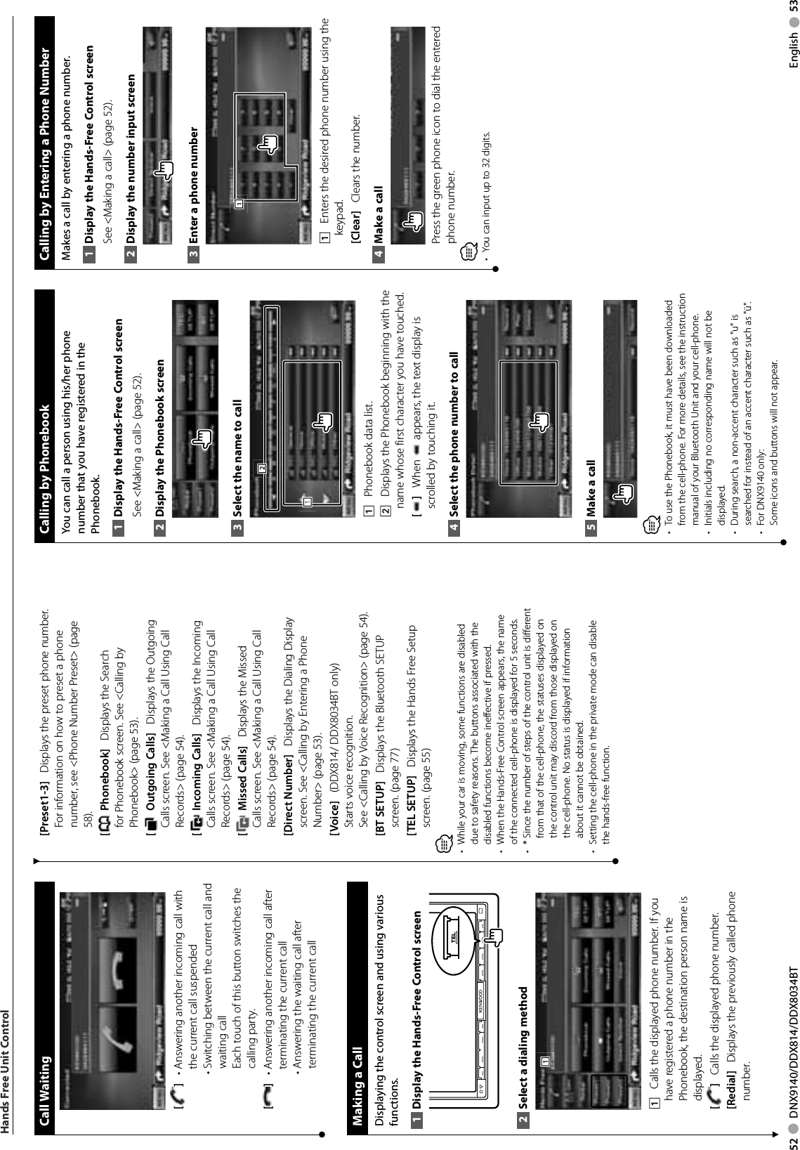 52     DNX9140/DDX814/DDX8034BT English     53Call Waiting[ ]    •  Answering another incoming call with the current call suspended•  Switching between the current call and waiting callEach touch of this button switches the calling party.[]    •  Answering another incoming call after terminating the current call•  Answering the waiting call after terminating the current call Making a CallDisplaying the control screen and using various functions.Display the Hands-Free Control screen1 TELSelect a dialing method2 1111    Calls the displayed phone number. If you have registered a phone number in the Phonebook, the destination person name is displayed.[]    Calls the displayed phone number. [Redial]    Displays the previously called phone number.[Preset1-3]    Displays the preset phone number. For information on how to preset a phone number, see &lt;Phone Number Preset&gt; (page 58).[ Phonebook]    Displays the Search for Phonebook screen. See &lt;Calling by Phonebook&gt; (page 53).[ Outgoing Calls]    Displays the Outgoing Calls screen. See &lt;Making a Call Using Call Records&gt; (page 54).[ Incoming Calls]    Displays the Incoming Calls screen. See &lt;Making a Call Using Call Records&gt; (page 54).[ Missed Calls]    Displays the Missed Calls screen. See &lt;Making a Call Using Call Records&gt; (page 54).[Direct Number]    Displays the Dialing Display screen. See &lt;Calling by Entering a Phone Number&gt; (page 53).[Voice]    (DDX814/ DDX8034BT only) Starts voice recognition.  See &lt;Calling by Voice Recognition&gt; (page 54).[BT SETUP]    Displays the Bluetooth SETUP screen. (page 77)[TEL SETUP]    Displays the Hands Free Setup screen. (page 55)⁄While your car is moving, some functions are disabled • due to safety reasons. The buttons associated with the disabled functions become ineffective if pressed. When the Hands-Free Control screen appears, the name • of the connected cell-phone is displayed for 5 seconds.*  Since the number of steps of the control unit is different • from that of the cell-phone, the statuses displayed on the control unit may discord from those displayed on the cell-phone. No status is displayed if information about it cannot be obtained. Setting the cell-phone in the private mode can disable • the hands-free function.Hands Free Unit Control Calling by PhonebookYou can call a person using his/her phone number that you have registered in the Phonebook.Display the Hands-Free Control screen1 See &lt;Making a call&gt; (page 52). Display the Phonebook screen2 Select the name to call 3 1112221    Phonebook data list. 2    Displays the Phonebook beginning with the name whose first character you have touched.[]    When   appears, the text display is scrolled by touching it.Select the phone number to call 4 Make a call5 ⁄To use the Phonebook, it must have been downloaded • from the cell-phone. For more details, see the instruction manual of your Bluetooth Unit and your cell-phone.Initials including no corresponding name will not be • displayed.During search, a non-accent character such as &quot;u&quot; is • searched for instead of an accent character such as &quot;ü&quot;.For DNX9140 only:• Some icons and buttons will not appear. Calling by Entering a Phone NumberMakes a call by entering a phone number.Display the Hands-Free Control screen1 See &lt;Making a call&gt; (page 52). Display the number input screen2 Enter a phone number3 1111    Enters the desired phone number using the keypad. [Clear]    Clears the number.Make a call4 Press the green phone icon to dial the entered phone number.⁄You can input up to 32 digits.• 