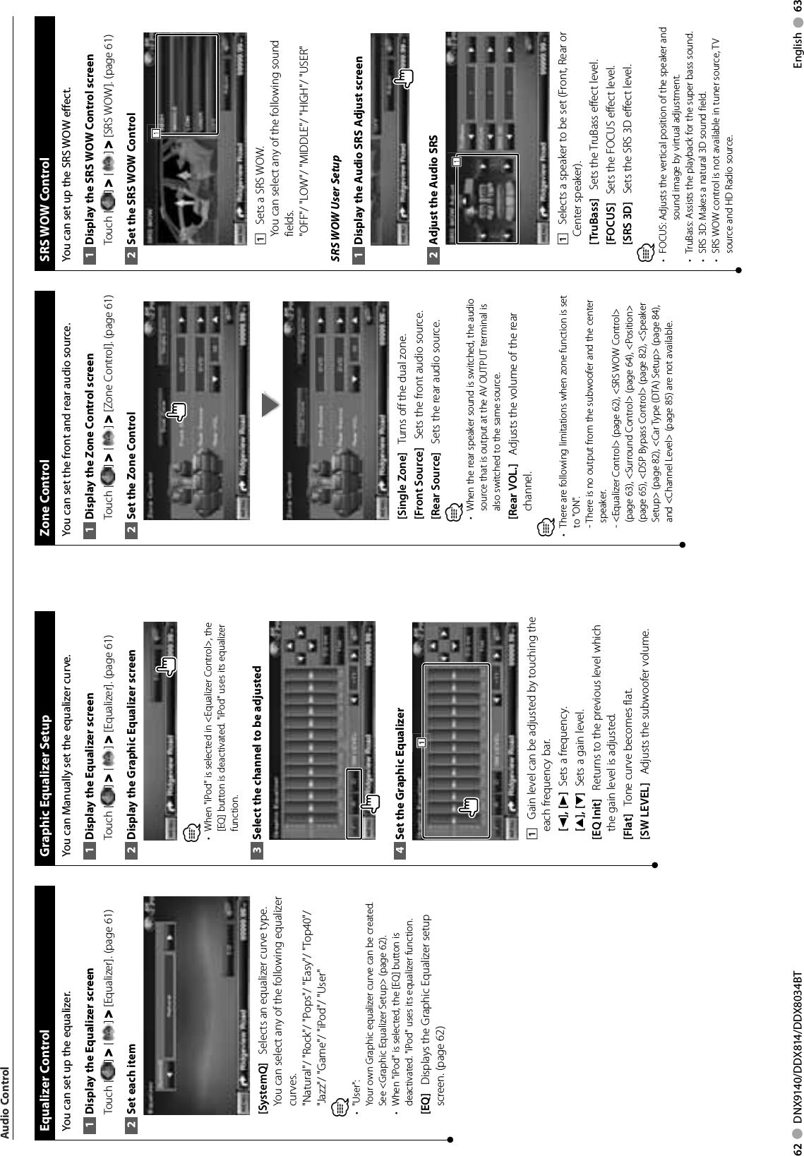 62     DNX9140/DDX814/DDX8034BT English     63 Equalizer  ControlYou can set up the equalizer.Display the Equalizer screen1 Touch [ ] &gt; [ ] &gt; [Equalizer]. (page 61)Set each item2 [SystemQ]    Selects an equalizer curve type.You can select any of the following equalizer curves.&quot;Natural&quot;/ &quot;Rock&quot;/ &quot;Pops&quot;/ &quot;Easy&quot;/ &quot;Top40&quot;/ &quot;Jazz&quot;/ &quot;Game&quot;/ &quot;iPod&quot;/ &quot;User&quot;⁄&quot;User&quot;:• Your own Graphic equalizer curve can be created. See &lt;Graphic Equalizer Setup&gt; (page 62).When &quot;iPod&quot; is selected, the [EQ] button is • deactivated. &quot;iPod&quot; uses its equalizer function.[EQ]    Displays the Graphic Equalizer setup screen. (page 62) Graphic Equalizer SetupYou can Manually set the equalizer curve.Display the Equalizer screen1 Touch [ ] &gt; [ ] &gt; [Equalizer]. (page 61)Display the Graphic Equalizer screen2 ⁄When &quot;iPod&quot; is selected in &lt;Equalizer Control&gt;, the • [EQ] button is deactivated. &quot;iPod&quot; uses its equalizer function.Select the channel to be adjusted3 Set the Graphic Equalizer4 1111    Gain level can be adjusted by touching the each frequency bar.[2], [3]   Sets a frequency.[5], [∞]   Sets a gain level.[EQ Init]    Returns to the previous level which the gain level is adjusted.[Flat]    Tone curve becomes flat.[SW LEVEL]    Adjusts the subwoofer volume.Audio Control Zone  ControlYou can set the front and rear audio source.Display the Zone Control screen1 Touch [ ] &gt; [ ] &gt; [Zone Control]. (page 61)Set the Zone Control2 [Single Zone]    Turns off the dual zone.[Front Source]    Sets the front audio source.[Rear Source]    Sets the rear audio source.⁄When the rear speaker sound is switched, the audio • source that is output at the AV OUTPUT terminal is also switched to the same source.[Rear VOL.]    Adjusts the volume of the rear channel.⁄There are following limitations when zone function is set • to &quot;ON&quot;.  -  There is no output from the subwoofer and the center speaker.  -  &lt;Equalizer Control&gt; (page 62), &lt;SRS WOW Control&gt; (page 63), &lt;Surround Control&gt; (page 64), &lt;Position&gt; (page 65), &lt;DSP Bypass Control&gt; (page 82), &lt;Speaker Setup&gt; (page 82), &lt;Car Type (DTA) Setup&gt; (page 84), and &lt;Channel Level&gt; (page 85) are not available. SRS  WOW  ControlYou can set up the SRS WOW effect.Display the SRS WOW Control screen1 Touch [ ] &gt; [ ] &gt; [SRS WOW]. (page 61)Set the SRS WOW Control2 1111    Sets a SRS WOW.You can select any of the following sound fields.&quot;OFF&quot;/ &quot;LOW&quot;/ &quot;MIDDLE&quot;/ &quot;HIGH&quot;/ &quot;USER&quot;SRS WOW User SetupDisplay the Audio SRS Adjust screen1 Adjust the Audio SRS2 1111    Selects a speaker to be set (Front, Rear or Center speaker).[TruBass]    Sets the TruBass effect level.[FOCUS]    Sets the FOCUS effect level.[SRS 3D]    Sets the SRS 3D effect level.⁄FOCUS:  Adjusts the vertical position of the speaker and • sound image by virtual adjustment. TruBass:  Assists the playback for the super bass sound. • SRS 3D: Makes a natural 3D sound field. • SRS WOW control is not available in tuner source, TV • source and HD Radio source.