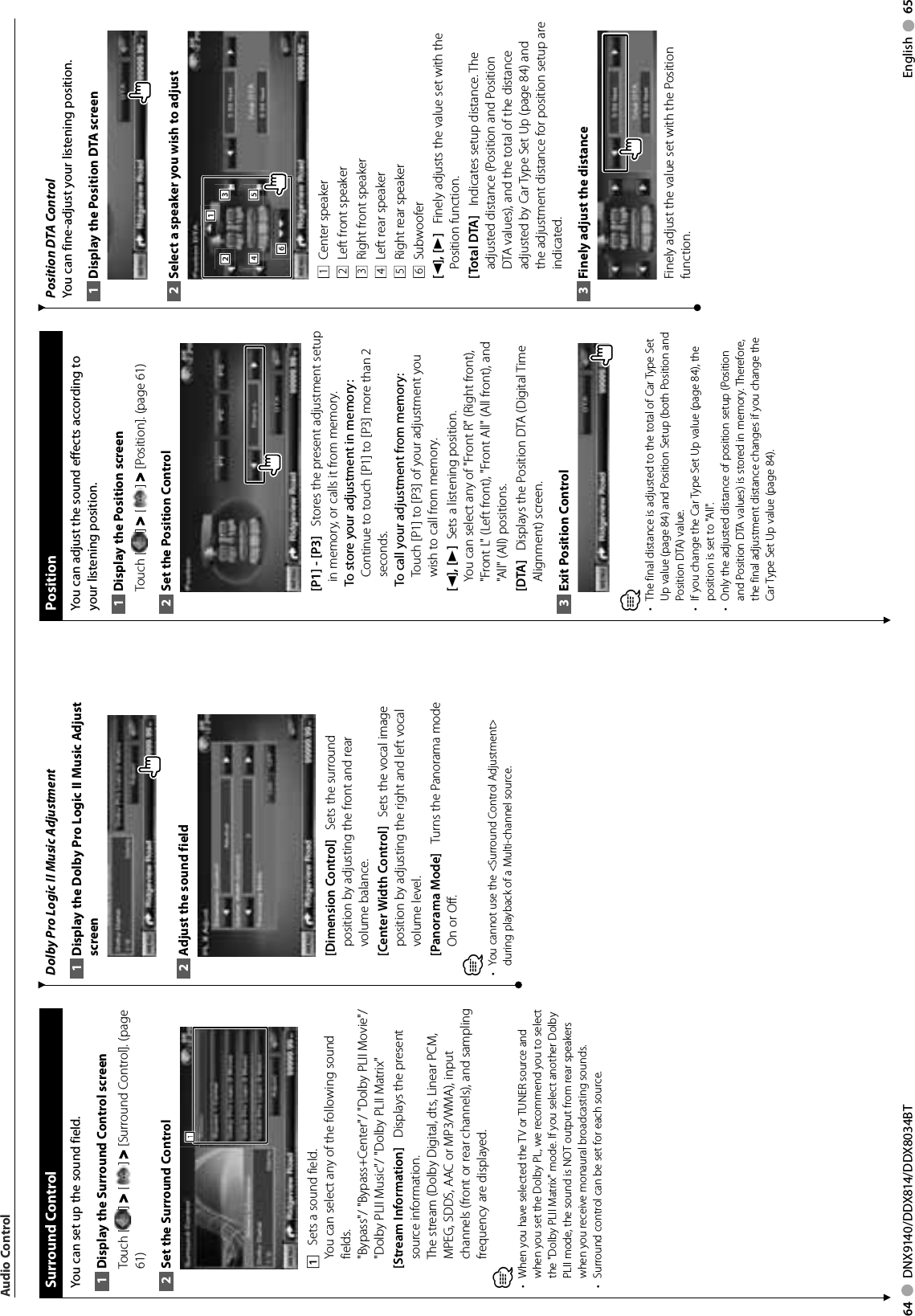 64     DNX9140/DDX814/DDX8034BT English     65Dolby Pro Logic II Music AdjustmentDisplay the Dolby Pro Logic II Music Adjust 1 screenAdjust the sound field2 [Dimension Control]    Sets the surround position by adjusting the front and rear volume balance.[Center Width Control]    Sets the vocal image position by adjusting the right and left vocal volume level.[Panorama Mode]    Turns the Panorama mode On or Off.⁄You cannot use the &lt;Surround Control Adjustment&gt; • during playback of a Multi-channel source. Surround  ControlYou can set up the sound field.Display the Surround Control screen1 Touch [ ] &gt; [ ] &gt; [Surround Control]. (page 61)Set the Surround Control2 1111    Sets a sound field.You can select any of the following sound fields.&quot;Bypass&quot;/ &quot;Bypass+Center&quot;/ &quot;Dolby PLII Movie&quot;/ &quot;Dolby PLII Music&quot;/ &quot;Dolby PLII Matrix&quot;[Stream Information]    Displays the present source information. The stream (Dolby Digital, dts, Linear PCM, MPEG, SDDS, AAC or MP3/WMA), input channels (front or rear channels), and sampling frequency are displayed.⁄ When you have selected the TV or TUNER source and • when you set the Dolby PL, we recommend you to select the &quot;Dolby PLII Matrix&quot; mode. If you select another Dolby PLII mode, the sound is NOT output from rear speakers when you receive monaural broadcasting sounds.Surround control can be set for each source. • Audio Control PositionYou can adjust the sound effects according to your listening position.Display the Position screen1 Touch [ ] &gt; [ ] &gt; [Position]. (page 61)Set the Position Control2 [P1] - [P3]    Stores the present adjustment setup in memory, or calls it from memory.To store your adjustment in memory:Continue to touch [P1] to [P3] more than 2 seconds.To call your adjustment from memory:Touch [P1] to [P3] of your adjustment you wish to call from memory.[2], [3]   Sets a listening position.You can select any of &quot;Front R&quot; (Right front), &quot;Front L&quot; (Left front), &quot;Front All&quot; (All front), and &quot;All&quot; (All) positions.[DTA]    Displays the Position DTA (Digital Time Alignment) screen.Exit Position Control3 ⁄The final distance is adjusted to the total of Car Type Set • Up value (page 84) and Position Setup (both Position and Position DTA) value.If you change the Car Type Set Up value •  (page 84), the position is set to &quot;All&quot;.Only the adjusted distance of position setup (Position • and Position DTA values) is stored in memory. Therefore, the final adjustment distance changes if you change the Car Type Set Up value (page 84).Position DTA ControlYou can fine-adjust your listening position.Display the Position DTA screen1 Select a speaker you wish to adjust2 4442221115553336661  Center speaker2  Left front speaker3  Right front speaker4  Left rear speaker5  Right rear speaker6  Subwoofer[2], [3]    Finely adjusts the value set with the Position function.[Total DTA]    Indicates setup distance. The adjusted distance (Position and Position DTA values), and the total of the distance adjusted by Car Type Set Up (page 84) and the adjustment distance for position setup are indicated.Finely adjust the distance3 Finely adjust the value set with the Position function. 