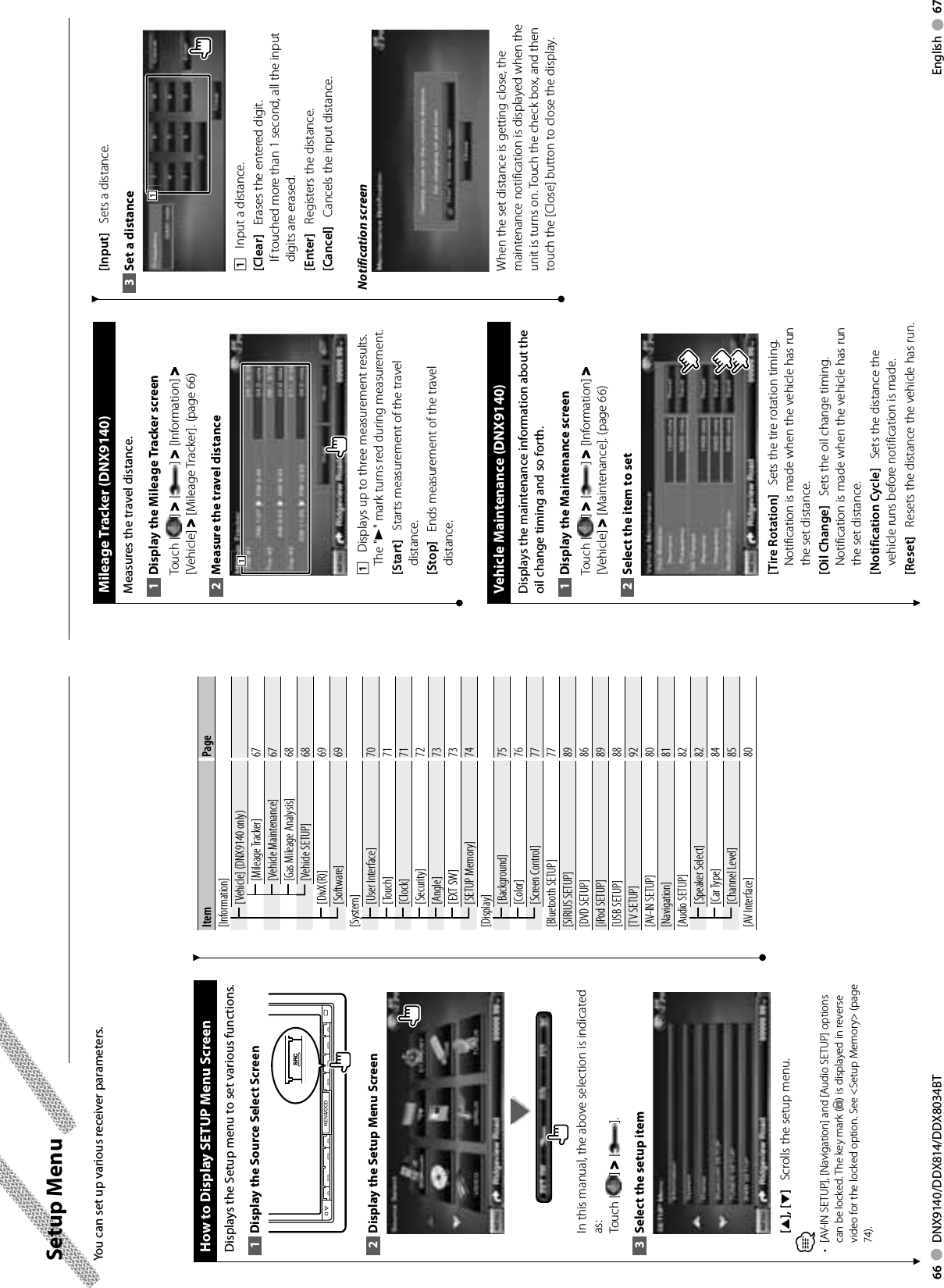 66     DNX9140/DDX814/DDX8034BT English     67 Setup  Menu How to Display SETUP Menu ScreenDisplays the Setup menu to set various functions.Display the Source Select Screen1 SRCDisplay the Setup Menu Screen2 In this manual, the above selection is indicated as: Touch [ ] &gt; [ ]. Select the setup item3 [5], [∞]    Scrolls the setup menu.⁄[AV-IN SETUP], [Navigation] and [Audio SETUP] options • can be locked. The key mark ( ) is displayed in reverse video for the locked option. See &lt;Setup Memory&gt; (page 74). You can set up various receiver parameters.Item Page[Information][Vehicle] (DNX9140 only)[Mileage Tracker] 67[Vehicle Maintenance] 67[Gas Mileage Analysis] 68[Vehicle SETUP] 68[DivX(R)] 69[Software] 69[System][User Interface] 70[Touch] 71[Clock] 71[Security] 72[Angle] 73[EXT SW] 73[SETUP Memory] 74[Display][Background] 75[Color] 76[Screen Control] 77[Bluetooth SETUP] 77[SIRIUS SETUP] 89[DVD SETUP] 86[iPod SETUP] 89[USB SETUP] 88[TV SETUP] 92[AV-IN SETUP] 80[Navigation] 81[Audio SETUP] 82[Speaker Select] 82[Car Type] 84[Channel Level] 85[AV Interface] 80  Mileage  Tracker  (DNX9140)Measures the travel distance.Display the Mileage Tracker screen1 Touch [ ] &gt; [ ] &gt; [Information] &gt; [Vehicle] &gt; [Mileage Tracker]. (page 66)Measure the travel distance2 1111    Displays up to three measurement results.The &quot;3&quot; mark turns red during measurement.[Start]    Starts measurement of the travel distance.[Stop]    Ends measurement of the travel distance. Vehicle Maintenance (DNX9140)Displays the maintenance information about the oil change timing and so forth.Display the Maintenance screen1 Touch [ ] &gt; [ ] &gt; [Information] &gt; [Vehicle] &gt; [Maintenance]. (page 66)Select the item to set2 [Tire Rotation]    Sets the tire rotation timing. Notification is made when the vehicle has run the set distance. [Oil Change]    Sets the oil change timing. Notification is made when the vehicle has run the set distance.[Notification Cycle]    Sets the distance the vehicle runs before notification is made.[Reset]    Resets the distance the vehicle has run. [Input]    Sets a distance.Set a distance3 1111    Input a distance.[Clear]    Erases the entered digit. If touched more than 1 second, all the input digits are erased.[Enter]    Registers the distance.[Cancel]    Cancels the input distance. Notification screenWhen the set distance is getting close, the maintenance notification is displayed when the unit is turns on. Touch the check box, and then touch the [Close] button to close the display.