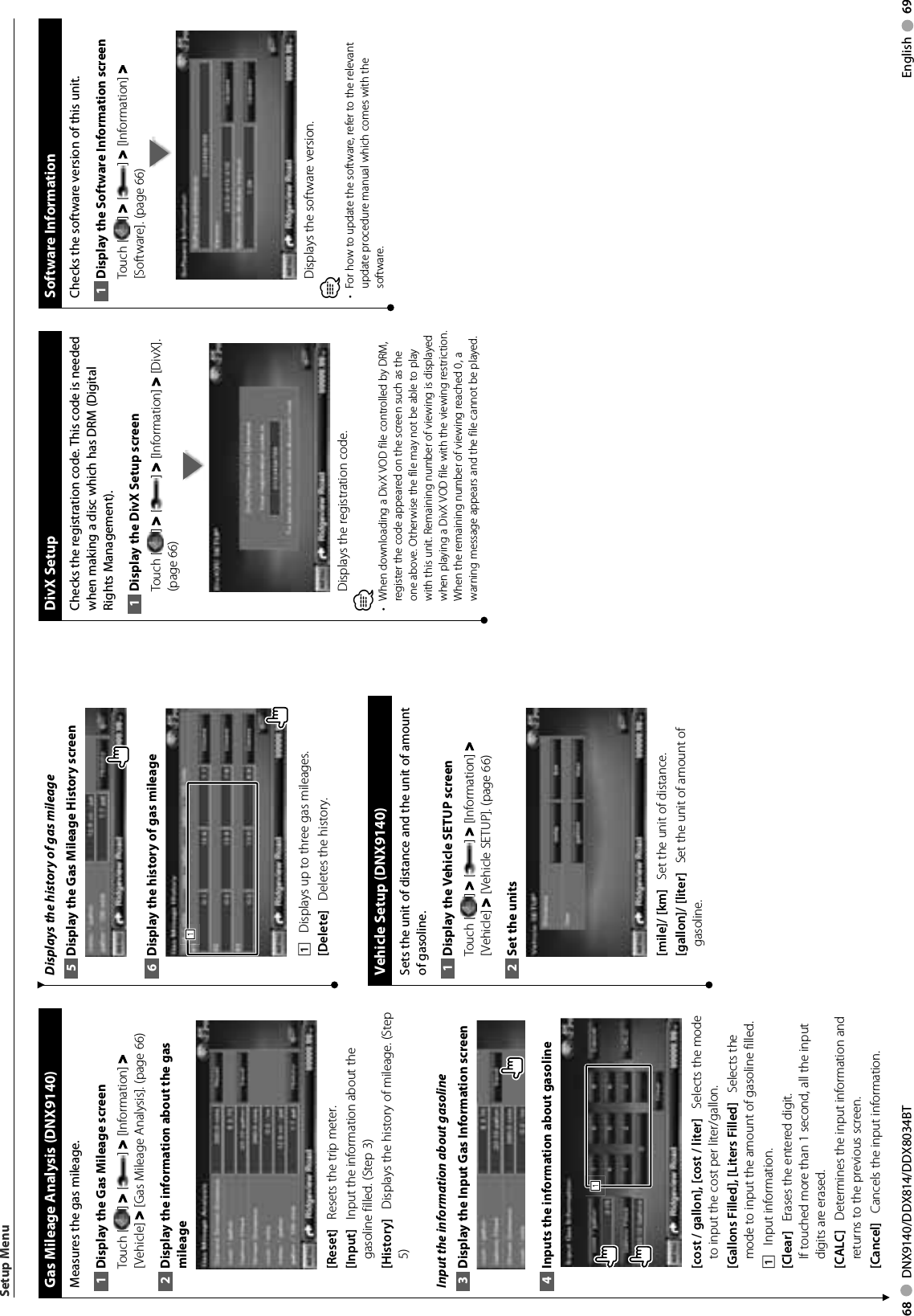 68     DNX9140/DDX814/DDX8034BT English     69 Gas Mileage Analysis (DNX9140)Measures the gas mileage. Display the Gas Mileage screen1 Touch [ ] &gt; [ ] &gt; [Information] &gt; [Vehicle] &gt; [Gas Mileage Analysis]. (page 66)Display the information about the gas 2 mileage[Reset]    Resets the trip meter. [Input]    Input the information about the gasoline filled. (Step 3)[History]    Displays the history of mileage. (Step 5)Input the information about gasolineDisplay the Input Gas Information screen3 Inputs the information about gasoline4 111[cost / gallon], [cost / liter]    Selects the mode to input the cost per liter/gallon. [Gallons Filled], [Liters Filled]    Selects the mode to input the amount of gasoline filled. 1    Input information.[Clear]    Erases the entered digit. If touched more than 1 second, all the input digits are erased.[CALC]    Determines the input information and returns to the previous screen.  [Cancel]    Cancels the input information. Displays the history of gas mileageDisplay the Gas Mileage History screen5 Display the history of gas mileage6 1111    Displays up to three gas mileages. [Delete]    Deletes the history.  Vehicle Setup (DNX9140)Sets the unit of distance and the unit of amount of gasoline. Display the Vehicle SETUP screen1 Touch [ ] &gt; [ ] &gt; [Information] &gt; [Vehicle] &gt; [Vehicle SETUP]. (page 66)Set the units2 [mile]/ [km]    Set the unit of distance.  [gallon]/ [liter]    Set the unit of amount of gasoline.Setup Menu DivX  SetupChecks the registration code. This code is needed when making a disc which has DRM (Digital Rights Management).Display the DivX Setup screen1 Touch [ ] &gt; [ ] &gt; [Information] &gt; [DivX]. (page 66)Displays the registration code.⁄•  When downloading a DivX VOD file controlled by DRM, register the code appeared on the screen such as the one above. Otherwise the file may not be able to play with this unit. Remaining number of viewing is displayed when playing a DivX VOD file with the viewing restriction. When the remaining number of viewing reached 0, a warning message appears and the file cannot be played. Software  InformationChecks the software version of this unit.Display the Software Information screen1 Touch [ ] &gt; [ ] &gt; [Information] &gt; [Software]. (page 66)Displays the software version.⁄For how to update the software, refer to the relevant • update procedure manual which comes with the software. 