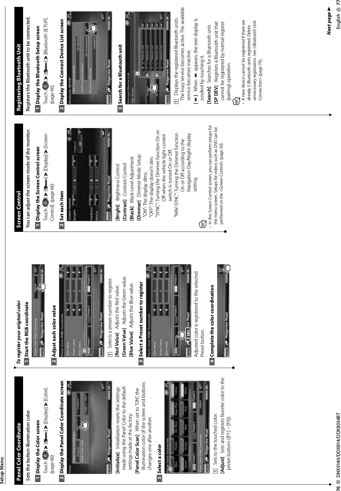 76     DNX9140/DDX814/DDX8034BT English     77 Panel Color CoordinateSets the button illumination color. Display the Color screen1 Touch [ ] &gt; [ ] &gt; [Display] &gt; [Color]. (page 66)Display the Panel Color Coordinate screen2 [Initialize]    Initialization resets the settings made using the Panel Color to the default settings made at the factory.[Panel Color Scan]    When set to &quot;ON&quot;, the illumination color of the screen and buttons changes one after another. Select a color3 1111    Sets to the touched color. [Adjust]    Sets and registers favorite color to the preset buttons ([P1] – [P3]). To register your original colorStart the RGB coordinate1 Adjust each color value2 1111    Selects a preset number to register.[Red Value]    Adjusts the Red value.[Green Value]    Adjusts the Green value.  [Blue Value]    Adjusts the Blue value.Select a Preset number to register3  2 sec. Adjusted color is registered to the selected Preset button. Complete the color coordination4 Setup Menu Screen  ControlYou can adjust the screen mode of the monitor.Display the Screen Control screen1 Touch [ ] &gt; [ ] &gt; [Display] &gt; [Screen Control]. (page 66)Set each item2 [Bright]    Brightness Control[Contrast]    Contrast Control[Black]    Black Level Adjustment[Dimmer]    Dimmer Mode Setup&quot;ON&quot;: The display dims.&quot;OFF&quot;: The display doesn’t dim.&quot;SYNC&quot;:  Turning the Dimmer function On or Off when the vehicle light control switch is turned On or Off.&quot;NAV-SYNC&quot;:  Turning the Dimmer function On or Off according to the Navigation Day/Night display setting.⁄•  In this Screen Control screen, you can perform setups for the menu screen. Setups for videos such as DVD can be performed on the &lt;Screen Control&gt; (page 50).  Registering Bluetooth UnitRegisters the Bluetooth unit to be connected. Display the Bluetooth Setup screen1 Touch [ ] &gt; [ ] &gt; [Bluetooth SETUP]. (page 66)Display the Connect Device List screen2 Search for a Bluetooth unit3 1111    Displays the registered Bluetooth units. The busy service becomes active. The available service becomes inactive. []    When   appears, the text display is scrolled by touching it.[Search]    Searches for a Bluetooth unit.[SP DEV]    Registers a Bluetooth unit that cannot be registered by normal register (pairing) operation. ⁄A new device cannot be registered if there are • already 5 Bluetooth units registered. Delete unnecessary registration. See &lt;Bluetooth Unit Connection&gt; (page 79). Next page 3