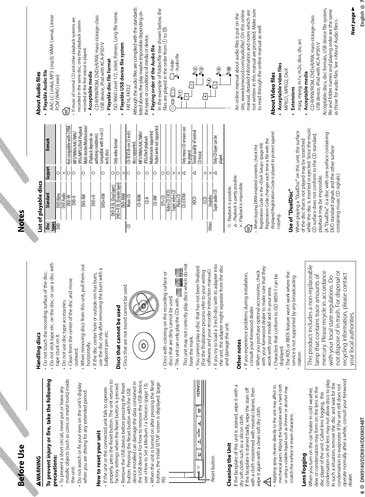 6     DNX9140/DDX814/DDX8034BT English     7NotesBefore Use2WARNINGTo prevent injury or fire, take the following precautions:•  To prevent a short circuit, never put or leave any metallic objects (such as coins or metal tools) inside the unit.•  Do not watch or fix your eyes on the unit’s display when you are driving for any extended period. How to reset your unit•  If the unit or the connected unit fails to operate properly, press the Reset button. The unit returns to factory settings when the Reset button is pressed. •  Remove the USB device before pressing the Reset button. Pressing the Reset button with the USB device installed can damage the data contained in the USB device. For how to remove the USB device, see &lt;How to Set a Medium / a Device&gt; (page 13).•  When the unit is turned on after pressing the Reset button, the Initial SETUP screen is displayed. (page 99) Reset buttonCleaning the UnitIf the faceplate of this unit is stained, wipe it with a dry soft cloth such as a silicon cloth.If the faceplate is stained badly, wipe the stain off with a cloth moistened with neutral cleaner, then wipe it again with a clean soft dry cloth.¤•  Applying spray cleaner directly to the unit may affect its mechanical parts. Wiping the faceplate with a hard cloth or using a volatile liquid such as thinner or alcohol may scratch the surface or erases characters.Lens FoggingWhen you turn on the car heater in cold weather, dew or condensation may form on the lens in the disc player of the unit. Called lens fogging,  this condensation on the lens may not allow discs to play. In such a situation, remove the disc and wait for the condensation to evaporate. If the unit still does not operate normally after a while, consult your Kenwood dealer. List of playable discsDisc typesStandard Support RemarkDVD DVD Video ‡DVD Audio ×DVD-VR ‡Not compatible with CPRM.DVD-R ‡MP3/WMA/AAC/WAV/JPEG/MPEG/DivX PlaybackMulti-border/Multisession/(Playback depends on authoring conditions)Compatible with 8-cm (3 inch) discsDVD-RW ‡DVD+R ‡DVD+RW ‡DVD-R DL (Dual layer) ‡Only video formatDVD+R DL (Double layer) ‡DVD-RAM ×CD Music CD ‡CD-TEXT/8-cm (3 inch) discs supported.CD-ROM ‡MP3/WMA/AAC/WAV/JPEG/DivX playbackMultisession supportedPacket write not supported.CD-R ‡CD-RW ‡DTS-CD ‡Video CD (VCD) ‡Super video CD ×Photo CD ×CD-EXTRA %Only music CD session can be played.HDCD %Sound quality of normal CD music CCCD ×Others Dualdisc ×Super audio CD %Only CD layer can be played.‡ : Playback is possible.% : Playback is partly possible.× : Playback is impossible.⁄•  When buying DRM enabled contents, check the Registration Code in the &lt;DivX Setup&gt; (page 69). Registration Code changes each time a file with the displayed Registration Code is played to protect against copying.Use of &quot;DualDisc&quot;When playing a &quot;DualDisc&quot; on this unit, the surface of the disc that is not played may be scratched while the disc is inserted or ejected. Since the music CD surface does not conform to the CD standard, playback may be impossible.(A &quot;DualDisc&quot; is a disc with one surface containing DVD standard signals and the other surface containing music CD signals.) About Audio files•  Playable Audio file   AAC-LC (.m4a), MP3 (.mp3), WMA (.wma), Linear PCM (WAV) (.wav) ⁄•  If music of normal CD and other playback systems are recorded in the same disc, only the playback system recorded at the first setout is played.• Acceptable media   CD-R/RW/ROM, DVD±R/RW, mass-storage-class USB device, iPod with KCA-iP301V•  Playable disc file format  ISO 9660 Level 1/2, Joliet, Romeo, Long file name.•  Playable USB device file system FAT16, FAT32Although the audio files are complied with the standards listed above, the play maybe impossible depending on the types or conditions of media or device. •  Playing order of the Audio file   In the example of folder/file tree shown below, the files are played in the order from ① to ⑩.CD v() &lt;: Folderv: Audio vvvv. vFolderAudio file   An online manual about audio files is put on the site, www.kenwood.com/audiofile/. On this online manual, detailed information and notes which are not written in this manual are provided. Make sure to read through the online manual as well. About  Video  files•  Acceptable video files  MPEG1, MPEG2, DivX• Extensions  mpg, mpeg, m1v, m2v, divx, div, avi• Acceptable media   CD-R/RW/ROM, DVD±R/RW, mass-storage-class USB device, iPod with KCA-iP301VAcceptable discs, disc formats, USB device file system, file and folder names and playing order are the same as those for audio files. See &lt;About Audio files&gt;. Handling  discs•  Do not touch the recording surface of the disc.•  Do not stick tape etc. on the disc, or use a disc with tape stuck on it.•  Do not use disc type accessories.•  Clean from the center of the disc and move outward.•  When removing discs from this unit, pull them out horizontally.•  If the disc center hole or outside rim has burrs, use the disc only after removing the burrs with a ballpoint pen etc.Discs that cannot be used•  Discs that are not round cannot be used.•  Discs with coloring on the recording surface or discs that are dirty cannot be used.•  This unit can only play the CDs with  .  This unit may not correctly play discs which do not have the mark.•  You cannot play a disc that has not been finalized. (For the finalization process refer to your writing software, and your recorder instruction manual.)•  If you try to load a 3-inch-disc with its adapter into the unit, the adapter might separate from the disc and damage the unit.Other notes•  If you experience problems during installation, consult your Kenwood dealer.•  When you purchase optional accessories, check with your Kenwood dealer to make sure that they work with your model and in your area.•  Characters that conform to ISO 8859-1 can be displayed.•  The RDS or RBDS feature won’t work where the service is not supported by any broadcasting station.Next page 3This product includes a non-replaceable lamp that contains trace amounts of mercury. Please recycle in accordance with your local state regulations. Do not dispose of in trash. For disposal or recycling information, please contact your local authorities.