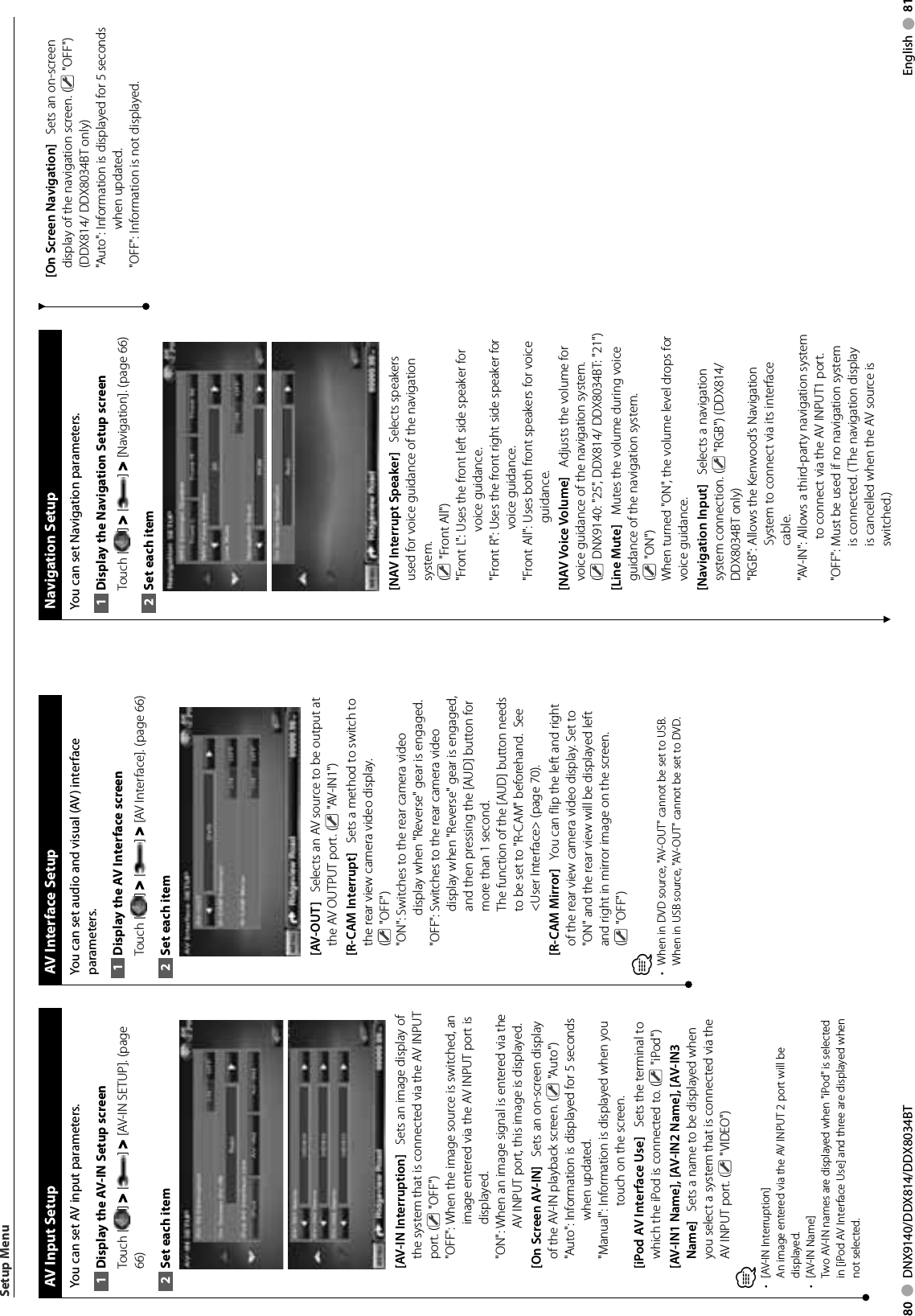 80     DNX9140/DDX814/DDX8034BT English     81  AV Input SetupYou can set AV input parameters. Display the AV-IN Setup screen1 Touch [ ] &gt; [ ] &gt; [AV-IN SETUP]. (page 66)Set each item2 [AV-IN Interruption]    Sets an image display of the system that is connected via the AV INPUT port. (  &quot;OFF&quot;)&quot;OFF&quot;:  When the image source is switched, an image entered via the AV INPUT port is displayed.&quot;ON&quot;:  When an image signal is entered via the AV INPUT port, this image is displayed.[On Screen AV-IN]    Sets an on-screen display of the AV-IN playback screen. (  &quot;Auto&quot;)&quot;Auto&quot;:  Information is displayed for 5 seconds when updated.&quot;Manual&quot;:  Information is displayed when you touch on the screen.[iPod AV Interface Use]    Sets the terminal to which the iPod is connected to. (  &quot;iPod&quot;)[AV-IN1 Name], [AV-IN2 Name], [AV-IN3 Name]    Sets a name to be displayed when you select a system that is connected via the AV INPUT port. (  &quot;VIDEO&quot;)⁄[AV-IN Interruption]• An image entered via the AV INPUT 2 port will be displayed.[AV-IN Name]• Two AV-IN names are displayed when &quot;iPod&quot; is selected in [iPod AV Interface Use] and three are displayed when not selected.  AV Interface SetupYou can set audio and visual (AV) interface parameters. Display the AV Interface screen1 Touch [ ] &gt; [ ] &gt; [AV Interface]. (page 66)Set each item2 [AV-OUT]    Selects an AV source to be output at the AV OUTPUT port. (  &quot;AV-IN1&quot;)[R-CAM Interrupt]    Sets a method to switch to the rear view camera video display. ( &quot;OFF&quot;)&quot;ON&quot;:  Switches to the rear camera video display when &quot;Reverse&quot; gear is engaged.&quot;OFF&quot;:  Switches to the rear camera video display when &quot;Reverse&quot; gear is engaged, and then pressing the [AUD] button for more than 1 second.The function of the [AUD] button needs to be set to &quot;R-CAM&quot; beforehand.  See &lt;User Interface&gt; (page 70). [R-CAM Mirror]    You can flip the left and right of the rear view camera video display. Set to &quot;ON&quot; and the rear view will be displayed left and right in mirror image on the screen.( &quot;OFF&quot;)⁄When in DVD source, &quot;AV-OUT&quot; cannot be set to USB. • When in USB source, &quot;AV-OUT&quot; cannot be set to DVD.Setup Menu  Navigation  SetupYou can set Navigation parameters. Display the Navigation Setup screen1 Touch [ ] &gt; [ ] &gt; [Navigation]. (page 66)Set each item2 [NAV Interrupt Speaker]    Selects speakers used for voice guidance of the navigation system. ( &quot;Front All&quot;)&quot;Front L&quot;:  Uses the front left side speaker for voice guidance.&quot;Front R&quot;:  Uses the front right side speaker for voice guidance.&quot;Front All&quot;:  Uses both front speakers for voice guidance.[NAV Voice Volume]    Adjusts the volume for voice guidance of the navigation system. ( DNX9140: &quot;25&quot;, DDX814/ DDX8034BT: &quot;21&quot;)[Line Mute]    Mutes the volume during voice guidance of the navigation system. ( &quot;ON&quot;)When turned &quot;ON&quot;, the volume level drops for voice guidance.[Navigation Input]    Selects a navigation system connection. (  &quot;RGB&quot;) (DDX814/ DDX8034BT only)&quot;RGB&quot;:  Allows the Kenwood’s Navigation System to connect via its interface cable.&quot;AV-IN&quot;:  Allows a third-party navigation system to connect via the AV INPUT1 port.&quot;OFF&quot;:  Must be used if no navigation system is connected. (The navigation display is cancelled when the AV source is switched.)[On Screen Navigation]    Sets an on-screen display of the navigation screen. (  &quot;OFF&quot;) (DDX814/ DDX8034BT only)&quot;Auto&quot;:  Information is displayed for 5 seconds when updated.&quot;OFF&quot;:  Information is not displayed.