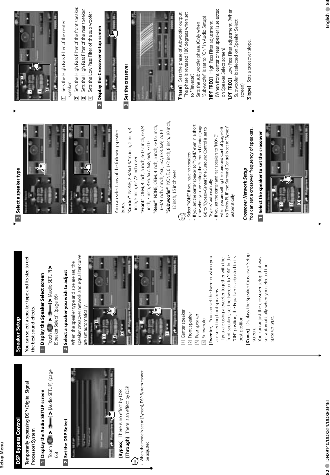 82     DNX9140/DDX814/DDX8034BT English     83  DSP Bypass Control Temporarily bypassing DSP (Digital Signal Processor) System.Display the Audio SETUP screen1 Touch [ ] &gt; [ ] &gt; [Audio SETUP]. (page 66)Set the DSP Select2 [Bypass]    There is no effect by DSP. [Through]    There is an effect by DSP. ⁄When the mode is set to [Bypass], DSP System cannot • be adjusted.  Speaker  SetupYou can select a speaker type and its size to get the best sound effects.Display the Speaker Select screen1 Touch [ ] &gt; [ ] &gt; [Audio SETUP] &gt; [Speaker Select]. (page 66)Select a speaker you wish to adjust2 When the speaker type and size are set, the speaker crossover network and equalizer curve are set automatically.2221113334442221113334441  Center speaker2  Front speaker3  Rear speaker4  Subwoofer[Tweeter]    You can set the tweeter when you are selecting front speakers.If you are using a tweeter together with the front speakers, set the tweeter to &quot;ON&quot;. In the &quot;ON&quot; position, the Equalizer is adjusted to its best position.[X&apos;over]    Displays the Speaker Crossover Setup screen.You can adjust the crossover setup that was set automatically when you selected the speaker type.Setup MenuSelect a speaker type3 You can select any of the following speaker types.&quot;Center&quot;   NONE, 2-3/4x1-9/16 inch, 2 inch, 4 inch, 5 inch, 6-1/2 inch over&quot;Front&quot;   OEM, 4 inch, 5 inch, 6-1/2 inch, 6-3/4 inch, 7 inch, 4x6, 5x7, 6x8, 6x9, 7x10&quot;Rear&quot;   NONE, OEM, 4 inch, 5 inch, 6-1/2 inch, 6-3/4 inch, 7 inch, 4x6, 5x7, 6x8, 6x9, 7x10&quot;Subwoofer&quot;   NONE, 6 1/2 inch, 8 inch, 10 inch, 12 inch, 15 inch over⁄Select &quot;NONE&quot; if you have no speakers.• If you set the center speaker to &quot;NONE&quot; even in a short • time when you are setting the Surround Control (page 64) to &quot;Bypass+Center&quot;, the Surround Control is set to &quot;Bypass&quot; automatically.If you set the center and rear speakers to &quot;NONE&quot; • when you are setting the Surround Control (page 64) to &quot;Dolby PL II&quot;, the Surround Control is set to &quot;Bypass&quot; automatically. Crossover Network SetupYou can set a crossover frequency of speakers.Select the speaker to set the crossover1 2221113334442221113334441    Sets the High Pass Filter of the center speaker.2    Sets the High Pass Filter of the front speaker.3    Sets the High Pass Filter of the rear speaker.4    Sets the Low Pass Filter of the sub woofer.Display the Crossover setup screen2 Set the crossover3 [Phase]    Sets the phase of subwoofer output.The phase is reversed 180 degrees when set to &quot;Reverse&quot;.Sets the sub woofer phase. (Only when &quot;Subwoofer&quot; is set to &quot;ON&quot; in Audio Setup)[HPF FREQ]    High Pass Filter adjustment. (When front, center or rear speaker is selected on Speaker Select screen)[LPF FREQ]    Low Pass Filter adjustment. (When Subwoofer is selected on Speaker Select screen)[Slope]    Sets a crossover slope. 