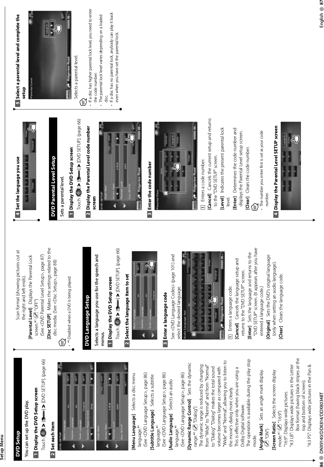 86     DNX9140/DDX814/DDX8034BT English     87  DVD  SetupYou can set up the DVD play.Display the DVD Setup screen1 Touch [ ] &gt; [ ] &gt; [DVD SETUP]. (page 66)Set each item2 [Menu Language]    Selects a disc menu language.*1 (See &lt;DVD Language Setup&gt;, page 86)[Subtitle Language]    Selects a subtitle language.*1 (See &lt;DVD Language Setup&gt;, page 86)[Audio Language]    Selects an audio language.*1 (See &lt;DVD Language Setup&gt;, page 86)[Dynamic Range Control]    Sets the dynamic range.*1 (  &quot;Dialog&quot;)The dynamic range is reduced by changing from &quot;Wide&quot; to &quot;Normal&quot; and from &quot;Normal&quot; to &quot;Dialog&quot;. &quot;Dialog&quot; makes the total sound volume becomes larger as compared with &quot;Wide&quot; and &quot;Normal&quot;, allowing you to listen to the movie&apos;s dialog more clearly. This is effective only when you are using a Dolby Digital software.The operation is available during the play stop mode.[Angle Mark]    Sets an angle mark display. ( &quot;ON&quot;)[Screen Ratio]    Selects the screen display mode.*1 (  &quot;16:9&quot;)&quot;16:9&quot;: Displays wide pictures.&quot;4:3 LB&quot;:  Displays wide pictures in the Letter Box format (having black stripes at the top and bottom of screen).&quot;4:3 PS&quot;:  Displays wide pictures in the Pan &amp; Scan format (showing pictures cut at the right and left ends).[Parental Level]    Displays the Parental Lock screen.*1 (  &quot;OFF&quot;)(See &lt;DVD Parental Level Setup&gt;, page 87)[Disc SETUP]    Makes the settings related to the disc media. (See &lt;Disc Setup&gt;, page 88)⁄*•   Disabled when a DVD is being played. DVD Language SetupSelects a language you use for the speech and menus.Display the DVD Setup screen1 Touch [ ] &gt; [ ] &gt; [DVD SETUP]. (page 66)Select the language item to set2 Enter a language code3 See &lt;DVD Language Codes&gt; (page 101) and select the desired language.1111    Enters a language code.[Cancel]    Cancels the language setup and returns to the &quot;DVD SETUP&quot; screen.[Enter]    Sets the language and returns to the &quot;DVD SETUP&quot; screen. (It appears after you have entered a language code.)[Original]    Sets the DVD&apos;s original language (only when setting an audio language).[Clear]    Clears the language code.Setup MenuSet the language you use4  DVD Parental Level SetupSets a parental level.Display the DVD Setup screen1 Touch [ ] &gt; [ ] &gt; [DVD SETUP]. (page 66)Display the Parental Level code number 2 screenEnter the code number3 1111    Enters a code number.[Cancel]    Cancels the current setup and returns to the &quot;DVD SETUP&quot; screen.[Level]    Indicates the present parental lock level.[Enter]    Determines the code number and displays the Parental Level setup screen.[Clear]    Clears the code number.⁄The number you enter first is set as your code • number.Display the Parental Level SETUP screen4 Select a parental level and complete the 5 setupSelects a parental level.⁄•  If a disc has higher parental lock level, you need to enter the code number.•  The parental lock level varies depending on a loaded disc.•  If a disc has no parental lock, anybody can play it back even when you have set the parental lock.