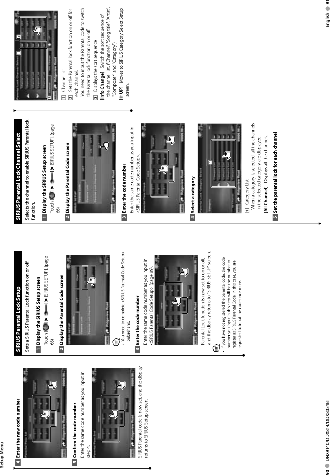 90     DNX9140/DDX814/DDX8034BT English     91Enter the new code number4 Confirm the code number5 Enter the same code number as you input in step 4.SIRIUS Parental code is now set, and the display returns to SIRIUS Setup screen. SIRIUS Parental Lock SetupSets a SIRIUS Parental Lock function on or off.Display the SIRIUS Setup screen1 Touch [ ] &gt; [ ] &gt; [SIRIUS SETUP]. (page 66)Display the Parental Code screen2 ⁄You need to complete &lt;SIRIUS Parental Code Setup&gt; • beforehand.Enter the code number3 Enter the same code number as you input in &lt;SIRIUS Parental Code Setup&gt; (page 89).Parental Lock function is now set to on or off, and the display returns to &quot;SIRIUS SETUP&quot; screen.⁄•  If you have not registered the parental code, the code number you input in this step will be the number to register as SIRIUS Parental Code. In this case, you are requested to input the code once more.Setup MenuSIRIUS Parental Lock Channel SelectSelects the channel to enable SIRIUS Parental lock function. Display the SIRIUS Setup screen1 Touch [ ] &gt; [ ] &gt; [SIRIUS SETUP]. (page 66)Display the Parental Code screen2 Enter the code number3 Enter the same code number as you input in &lt;SIRIUS Parental Code Setup&gt;.Select a category4 1111    Category List When a category is selected, all the channels in the selected category are displayed.[All Channel]    Displays all the channels.Set the parental lock for each channel5 3331112221    Channel list2    Sets the Parental lock function on or off for each channel.You need to input the Parental code to switch the Parental lock function on or off.3    Displays the sort sequence[Info Change]    Switch the sort sequence of the channel list. (&quot;Channel&quot;, &quot;Song title&quot;, &quot;Artist&quot;, &quot;Composer&quot; and &quot;Category&quot;)[ UP]    Moves to SIRIUS Category Select Setup screen.